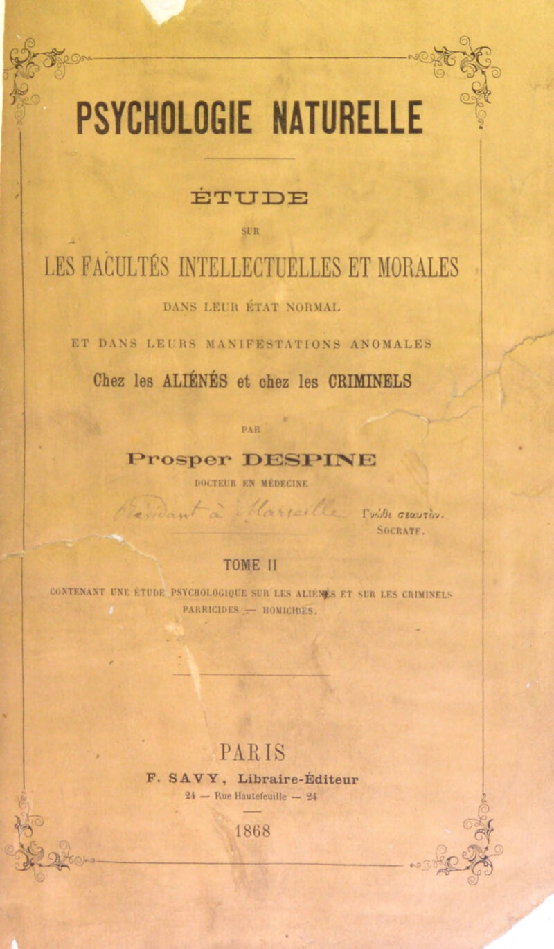 Si -«s9p PSYCHOLOGIE NATURELLE (O^ \ï) ETUDE Si'R LES FACULTÉS INTELLECTUELLES ET MORALES DANS LEUR ÉTAT NORMAL ET DANS LE l’RS MANIFESTATIONS ANOMALES Chez les ALIÉNÉS et chez les CRIMINELS PAR > - Prospcr DESPIXE DOCTEUR EN MKDKC1NK c.'« ♦< < ex. < frt tf IV./Jt ciaurôv. Socrate. TOME 11 contenant une étude psychologique si h les aliénés et sur les criminels PARRICIDES — U0M1CH1ES. G) PARIS F. S AV Y, Libraire-Éditeur 21 — Rue llautefeuille — 24 1868