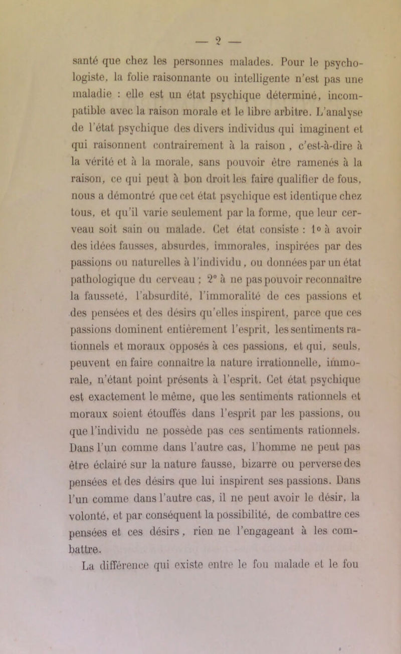 9 santé que chez les personnes malades. Pour le psycho- logiste. la folie raisonnante ou intelligente n’est pas une maladie : elle est un état psychique déterminé, incom- patible avec la raison morale et le libre arbitre. L’analyse de l’état psychique des divers individus qui imaginent et qui raisonnent contrairement à la raison , c’est-à-dire à la vérité et à la morale, sans pouvoir être ramenés à la raison, ce qui peut à bon droit les faire qualifier de fous, nous a démontré que cet état psychique est identique chez tous, et qu’il varie seulement par la forme, que leur cer- veau soit sain ou malade. Cet état consiste: t°à avoir des idées fausses, absurdes, immorales, inspirées par des passions ou naturelles à l’individu , ou données par un état pathologique du cerveau : 2° à ne pas pouvoir reconnaître la fausseté, l’absurdité, l’immoralité de ces passions et des pensées et des désirs qu'elles inspirent, parce que ces passions dominent entièrement l’esprit, les sentiments ra- tionnels et moraux opposés à ces passions, et qui. seuls, peuvent en faire connaître la nature irrationnelle, immo- rale, n’étant point présents à l’esprit. Cet état psychique est exactement le même, que les sentiments rationnels et moraux soient étouffés dans l’esprit par les passions, ou que l’individu ne possède pas ces sentiments rationnels. Dans l’un comme dans l’autre cas, l’homme ne peut pas être éclairé sur la nature fausse, bizarre ou perverse des pensées et des désirs que lui inspirent ses passions. Dans l’un comme dans l’autre cas, il ne peut avoir le désir, la volonté, et par conséquent la possibilité, de combattre ces pensées et ces désirs, rien ne l’engageant à les com- battre. La différence qui existe entre le fou malade et le fou »