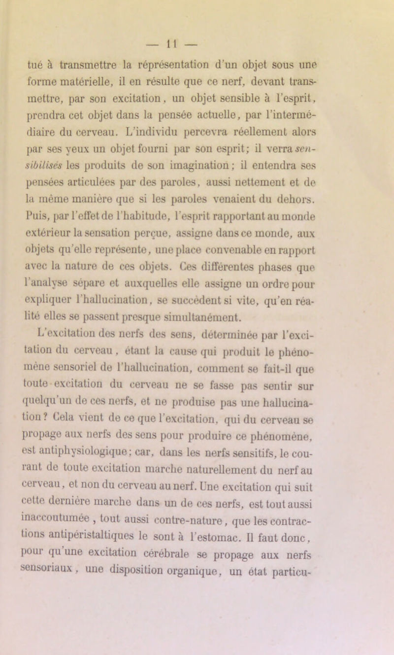 tl tué à transmettre la représentation d’un objet sous une forme matérielle, il en résulte que ce nerf, devant trans- mettre, par son excitation, un objet sensible à l’esprit, prendra cet objet dans la pensée actuelle, par l’intermé- diaire du cerveau. L’individu percevra réellement alors par ses yeux un objet fourni par son esprit; il verra sen- sibilisés les produits de son imagination ; il entendra ses pensées articulées par des paroles, aussi nettement et de la même manière que si les paroles venaient du dehors. Puis, par l’effet de l’habitude, l’esprit rapportant au monde extérieur la sensation perçue, assigne dans ce monde, aux objets qu elle représente, une place convenable en rapport avec la nature de ces objets. Ces différentes phases que l’analyse sépare et auxquelles elle assigne un ordre pour expliquer l’hallucination, se succèdent si vite, qu’en réa- lité elles se passent presque simultanément. L excitation des nerfs des sens, déterminée par l’exci- tation du cerveau , étant la cause qui produit le phéno- mène sensoriel de l’hallucination, comment se fait-il que toute excitation du cerveau ne se fasse pas sentir sur quelqu un de ces nerfs, et ne produise pas une hallucina- tion ? Cela vient de ce que l’excitation, qui du cerveau se propage aux nerfs des sens pour produire ce phénomène, est antiphysiologique; car, dans les nerfs sensitifs, le cou- rant de toute excitation marche naturellement du nerf au cerveau, et non du cerveau au nerf. Une excitation qui suit cette dernière marche dans un de ces nerfs, est tout aussi inaccoutumée , tout aussi contre-nature, que les contrac- tions antipéristaltiques le sont à L estomac. Il faut donc, poui qu une excitation cérébrale se propage aux nerfs sensoriaux, uno disposition organique, un état particu-