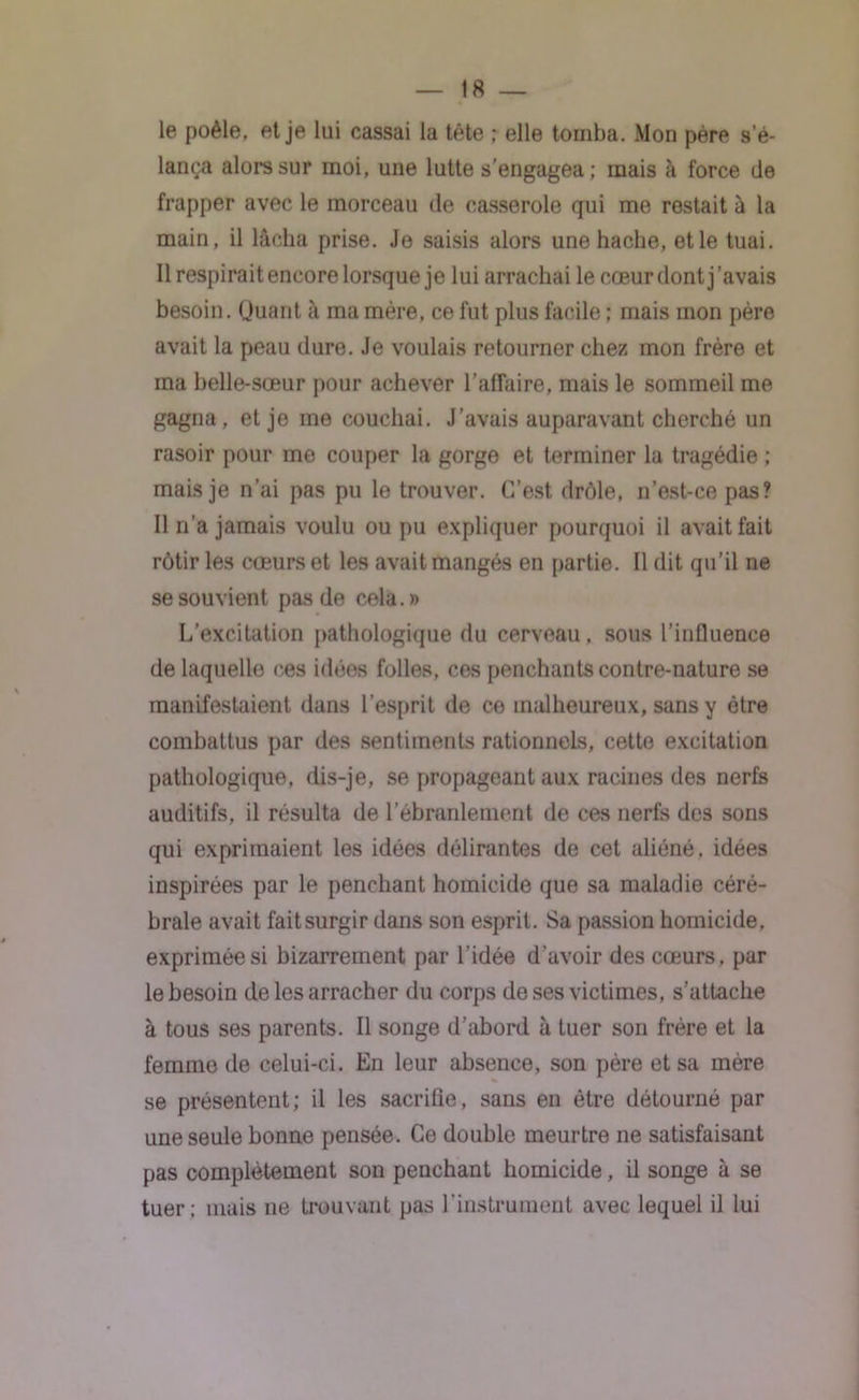 le poêle, et je lui cassai la tête ; elle tomba. Mon père s’é- lança alors sur moi, une lutte s’engagea; mais à force de frapper avec le morceau de casserole qui me restait à la main, il lâcha prise. Je saisis alors une hache, et le tuai. Il respirait encore lorsque je lui arrachai le cœur dont j’avais besoin. (Juant à ma mère, ce fut plus facile ; mais mon père avait la peau dure. Je voulais retourner chez mon frère et ma belle-sœur pour achever l’affaire, mais le sommeil me gagna, et je me couchai. J’avais auparavant cherché un rasoir pour me couper la gorge et terminer la tragédie ; mais je n’ai pas pu le trouver. C’est drôle, n’est-ce pas? Il n’a jamais voulu ou pu expliquer pourquoi il avait fait rôtir les cœurs et les avait mangés en partie. Il dit qu’il ne se souvient pas de cela.» L’excitation pathologique du cerveau, sous l'influence de laquelle ces idées folles, ces penchants contre-nature se manifestaient dans l’esprit de ce malheureux, sans y être combattus par des sentiments rationnels, cette excitation pathologique, dis-je, se propageant aux racines des nerfs auditifs, il résulta de l’ébranlement de ces nerfs des sons qui exprimaient les idées délirantes de cet aliéné , idées inspirées par le penchant homicide que sa maladie céré- brale avait fait surgir dans son esprit. Sa passion homicide, exprimée si bizarrement par l’idée d’avoir des cœurs, par le besoin de les arracher du corps de ses victimes, s’attache à tous ses parents. Il songe d’abord à tuer son frère et la femme de celui-ci. En leur absence, son père et sa mère se présentent; il les sacrifie, sans en être détourné par une seule bonne pensée. Ce double meurtre ne satisfaisant pas complètement son penchant homicide, il songe à se tuer; mais ne trouvant pas l’instrument avec lequel il lui