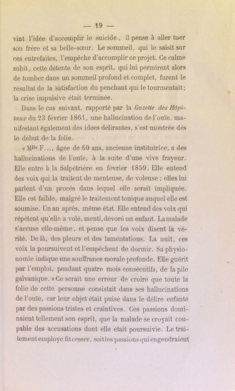 vint l’idée d’accomplir le suicide . il pense à aller tuer son frère et sa belle-sœur. Le sommeil, qui le saisit sur ces entrefaites, l’empêche d’accomplir ce projet. Ce calme subit, cette détente de son esprit, qui lui permirent alors de tomber dans un sommeil profond et complet, furent le résultat de la satisfaction du penchant qui le tourmentait; la crise impulsive était terminée. Dans le cas suivant, rapporté par la Gazette des Hôpi- taux du 23 février 1861, une hallucination de l’ouïe, ma- nifestant également des idées délirantes, s’est montrée dès le début de la folie. « M||e F.... âgée de 60 ans, ancienne institutrice, a des hallucinations de l’ouïe, à la suite d’une vive frayeur. Elle entre à la Salpétrière en février 1859. Elle entend des voix qui la traitent de menteuse, de voleuse ; elles lui parlent d’un procès dans lequel elle serait impliquée. Elle est faible, malgré le traitement tonique auquel elle est soumise. Un an après, même état. Elle entend des voix qui répètent qu’elle a volé, menti,dévoré un enfant. Lamalade s’accuse elle-même, et pense que les voix disent la vé- rité. Delà, des pleurs et des lamentations. La nuit, ces voix la poursuivent et l’empêchent de dormir. Sa physio- nomie indique une souffrance morale profonde. Elle guérit par l’emploi, pendant quatre mois consécutifs, de la pile galvanique. »Ce serait une erreur de croire que toute la folie de cette personne consistait dans ses hallucinations de l’ouïe, car leur objet était puisé dans le délire enfanté par des passions tristes et craintives. Ces passions domi- naient tellement son esprit, que la malade se croyait cou- pable des accusations dont elle était poursuivie. Le trai- tement employé fit cesser, soit les passions qui engendraient