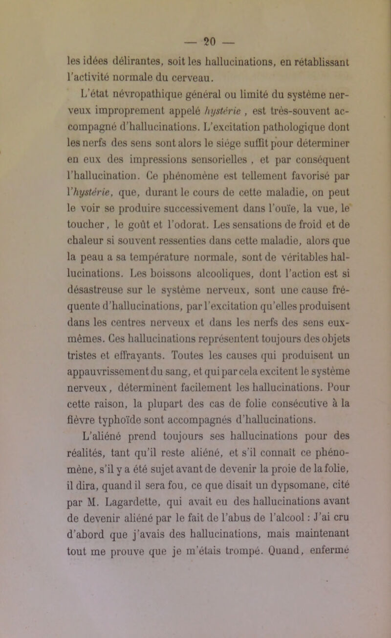 les idées délirantes, soit les hallucinations, en rétablissant l’activité normale du cerveau. L’état névropathique général ou limité du système ner- veux improprement appelé hystérie , est très-souvent ac- compagné d’hallucinations. L’excitation pathologique dont les nerfs des sens sont alors le siège suffit pour déterminer en eux des impressions sensorielles , et par conséquent l’hallucination. Ce phénomène est tellement favorisé par Y hystérie, que, durant le cours de cette maladie, on peut le voir se produire successivement dans l’ouïe, la vue, le toucher, le goût et l’odorat. Les sensations de froid et de chaleur si souvent ressenties dans cette maladie, alors que la peau a sa température normale, sont de véritables hal- lucinations. Les boissons alcooliques, dont l’action est si désastreuse sur le système nerveux, sont une cause fré- quente d’hallucinations, par l’excitation qu’elles produisent dans les centres nerveux et dans les nerfs des sens eux- mêmes. Ces hallucinations représentent toujours des objets tristes et effrayants. Toutes les causes qui produisent un appauvrissement du sang, et qui par cela excitent le système nerveux, déterminent facilement les hallucinations. Pour cette raison, la plupart des cas de folie consécutive à la fièvre typhoïde sont accompagnés d’hallucinations. L’aliéné prend toujours ses hallucinations pour des réalités, tant qu’il reste aliéné, et s'il connaît ce phéno- mène, s’il y a été sujet avant de devenir la proie de la folie, il dira, quand il sera fou, ce que disait un dypsomane, cité par M. Lagardette, qui avait eu des hallucinations avant de devenir aliéné par le fait de l’abus de l’alcool : J’ai cru d’abord que j’avais des hallucinations, mais maintenant tout me prouve que je m’étais trompé. Quand, enferme