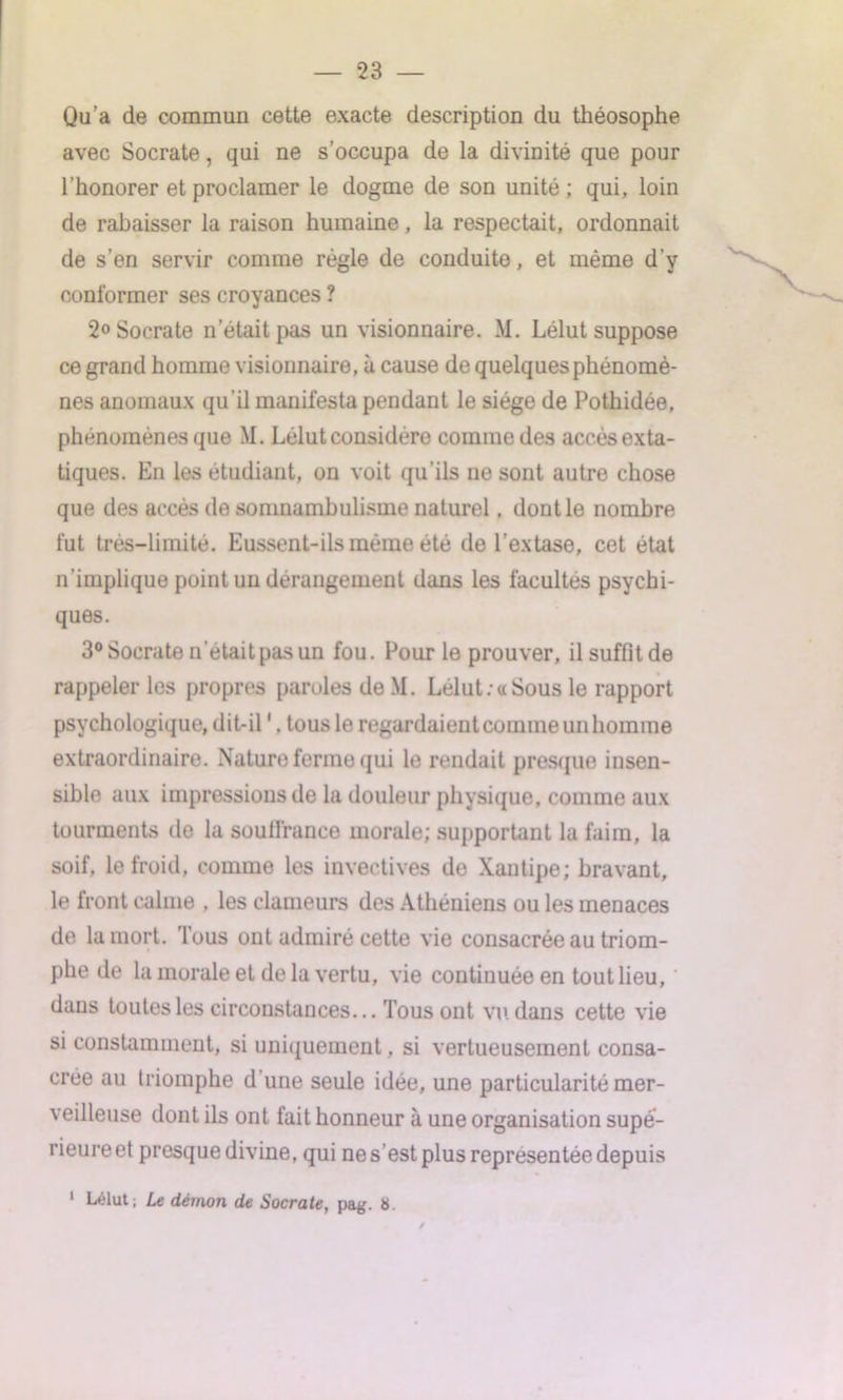 — 23 — Qu’a de commun cette exacte description du théosophe avec Socrate, qui ne s’occupa de la divinité que pour 1 honorer et proclamer le dogme de son unité; qui, loin de rabaisser la raison humaine, la respectait, ordonnait de s’en servir comme règle de conduite, et même d’y conformer ses croyances ? 2° Socrate n’était pas un visionnaire. M. Lélut suppose ce grand homme visionnaire, à cause de quelques phénomè- nes anomaux qu’il manifesta pendant le siège de Pothidée, phénomènes que M. Lélut considère comme des accès exta- tiques. En les étudiant, on voit qu’ils ne sont autre chose que des accès de somnambulisme naturel. dont le nombre fut très-limité. Eussent-ils même été de l’extase, cet état n’implique point un dérangement dans les facultés psychi- ques. 3° Socrate n était pas un fou. Pour le prouver, ilsuffitde rappeler les propres paroles de M. Lélut:«Sous le rapport psychologique, dit-il1. tous le regardaient comme un homme extraordinaire. Nature ferme qui le rendait presque insen- sible aux impressions de la douleur physique, comme aux tourments de la souffrance morale; supportant la faim, la soif, le froid, comme les invectives de Xantipe; bravant, le front calme , les clameurs des Athéniens ou les menaces de la mort. Tous ont admiré cette vie consacrée au triom- phe de la morale et de la vertu, vie continuée en tout lieu, dans toutes les circonstances... Tous ont vu dans cette vie si constamment, si uniquement, si vertueusement consa- crée au triomphe d une seule idée, une particularité mer- veilleuse dont ils ont fait honneur à une organisation supé- rieure et presque divine, qui ne s’est plus représentée depuis