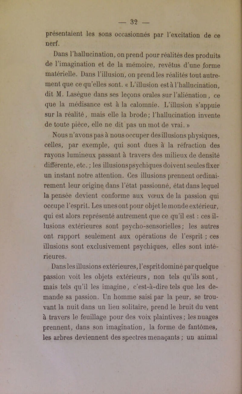 présentaient les sons occasionnés par l’excitation de ce nerf. Dans l’hallucination, on prend pour réalités des produits de l’imagination et de la mémoire, revêtus d’une forme matérielle. Dans l’illusion, on prend les réalités tout autre- ment que ce qu’elles sont. « L’illusion est à l’hallucination, dit M. Lasègue dans ses leçons orales sur l’aliénation, ce que la médisance est à la calomnie. L’illusion s’appuie sur la réalité, mais elle la brode; l’hallucination invente de toute pièce, elle ne dit pas un mot de vrai. » Nous n’avons pas à nous occuper des illusions physiques, celles, par exemple, qui sont dues à la réfraction des rayons lumineux passant à travers des milieux de densité différente, etc. ; les illusions psychiques doivent seules fixer un instant notre attention. Ces illusions prennent ordinai- rement leur origine dans l’état passionné, état dans lequel la pensée devient conforme aux vœux de la passion qui occupe l’esprit. Les unes ont pour objet le monde extérieur, qui est alors représenté autrement que ce qu’il est : ces il- lusions extérieures sont psycho-sensorielles; les autres ont rapport seulement aux opérations de l’esprit ; ces illusions sont exclusivement psychiques, elles sont inté- rieures. Dans les illusions extérieures, l’espritdominé par quelque passion voit les objets extérieurs, non tels qu’ils sont, mais tels qu’il les imagine, c’est-à-dire tels que les de- mande sa passion. Un homme saisi par la peur, se trou- vant la nuit dans un lieu solitaire, prend le bruit du vent à travers le feuillage pour des voix plaintives ; les nuages prennent, dans son imagination, la forme de fantômes, les arbres deviennent des spectres menaçants ; un animal