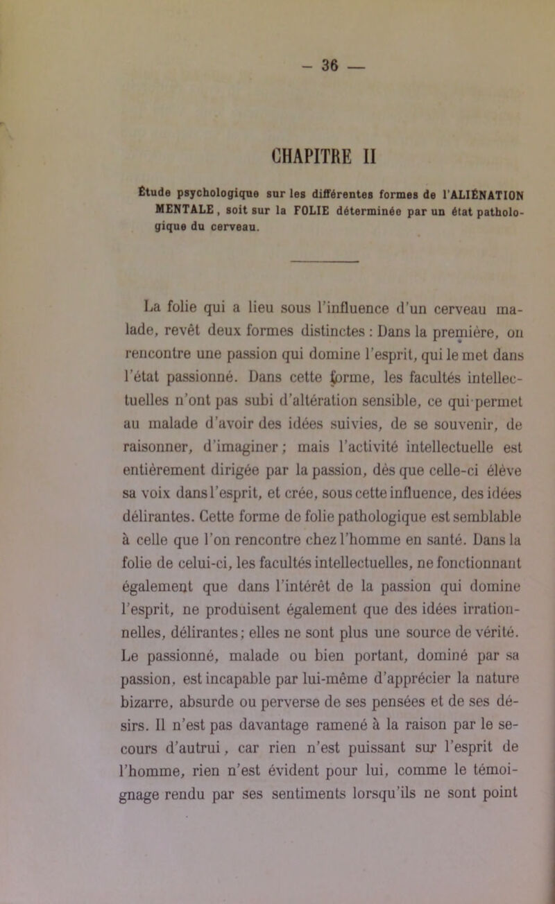 CHAPITRE II Étude psychologique sur les différentes formes de l'ALIÉNATION MENTALE, soit sur la FOLIE déterminée par un état patholo- gique du cerveau. La folie qui a lieu sous l’influence d’un cerveau ma- lade, revêt deux formes distinctes : Dans la première, on rencontre une passion qui domine l’esprit, qui le met dans l’état passionné. Dans cette terme, les facultés intellec- tuelles n’ont pas subi d’altération sensible, ce qui permet au malade d’avoir des idées suivies, de se souvenir, de raisonner, d’imaginer; mais l’activité intellectuelle est entièrement dirigée par la passion, dès que celle-ci élève sa voix dans l’esprit, et crée, sous cette influence, des idées délirantes. Cette forme de folie pathologique est semblable à celle que l’on rencontre chez l’homme en santé. Dans la folie de celui-ci, les facultés intellectuelles, ne fonctionnant également que dans l’intérêt de la passion qui domine l’esprit, ne produisent également que des idées irration- nelles, délirantes; elles ne sont plus une source de vérité. Le passionné, malade ou bien portant, dominé par sa passion, est incapable par lui-même d’apprécier la nature bizarre, absurde ou perverse de ses pensées et de ses dé- sirs. 11 n’est pas davantage ramené à la raison par le se- cours d’autrui, car rien n’est puissant sur l’esprit de l’homme, rien n’est évident pour lui, comme le témoi- gnage rendu par ses sentiments lorsqu’ils ne sont point