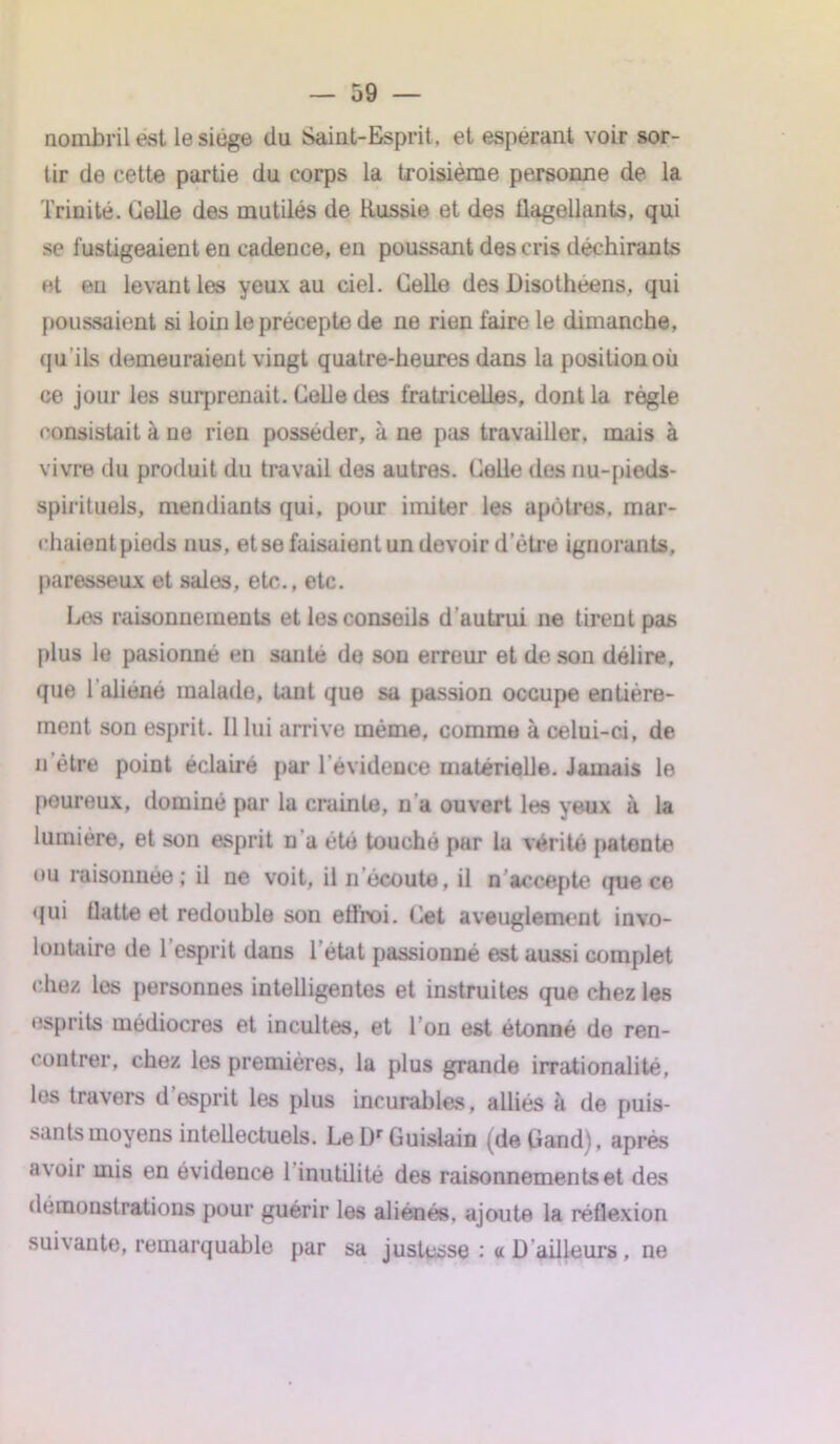 nombril est le siège (lu Saint-Esprit, et espérant voir sor- tir de cette partie du corps la troisième personne de la Trinité. Celle des mutilés de Russie et des flagellants, qui se fustigeaient en cadence, en poussant des cris déchirants et en levant les yeux au ciel. Celle des Disotheens, qui poussaient si loin le précepte de ne rien faire le dimanche, qu’ils demeuraient vingt quatre-heures dans la position où ce jour les surprenait. Celle des fratricelles, dont la règle consistait à ne rien posséder, à ne pas travailler, mais à vivre du produit du travail des autres. Celle dos nu-pieds- spirituels, mendiants qui, pour imiter les apôtres, mar- chaientpieds nus, et se faisaient un devoir d’être ignorants, paresseux et sales, etc., etc. Los raisonnements et les conseils d’autrui ne tirent pas plus le pasionné en santé de sou erreur et de son délire, que 1 aliéné malade, tant que sa passion occupe entière- ment son esprit. Il lui arrive même, comme à celui-ci, de u être point éclairé par l'évidence matérielle. Jamais le peureux, dominé par la crainte, n a ouvert les yeux à la lumière, et son esprit n'a été touché par la vérité patente ou raisonnée ; il ne voit, il n écoute, il n accepte que ce qui flatte et redouble son eflroi. Cet aveuglement invo- lontaire de l’esprit dans l'état passionné est aussi complet chez, les personnes intelligentes et instruites que chez les esprits médiocres et incultes, et Ton est étonné de ren- contrer, chez les premières, la plus grande irrationalité, les travers d esprit les plus incurables, alliés à de puis- sants moyens intellectuels. LelPGuislain (deGand), après avoir mis en évidence l’inutilité des raisonnements et des démonstrations pour guérir les aliénés, ajoute la réflexion suivante, remarquable par sa justesse : a D ailleurs , ne