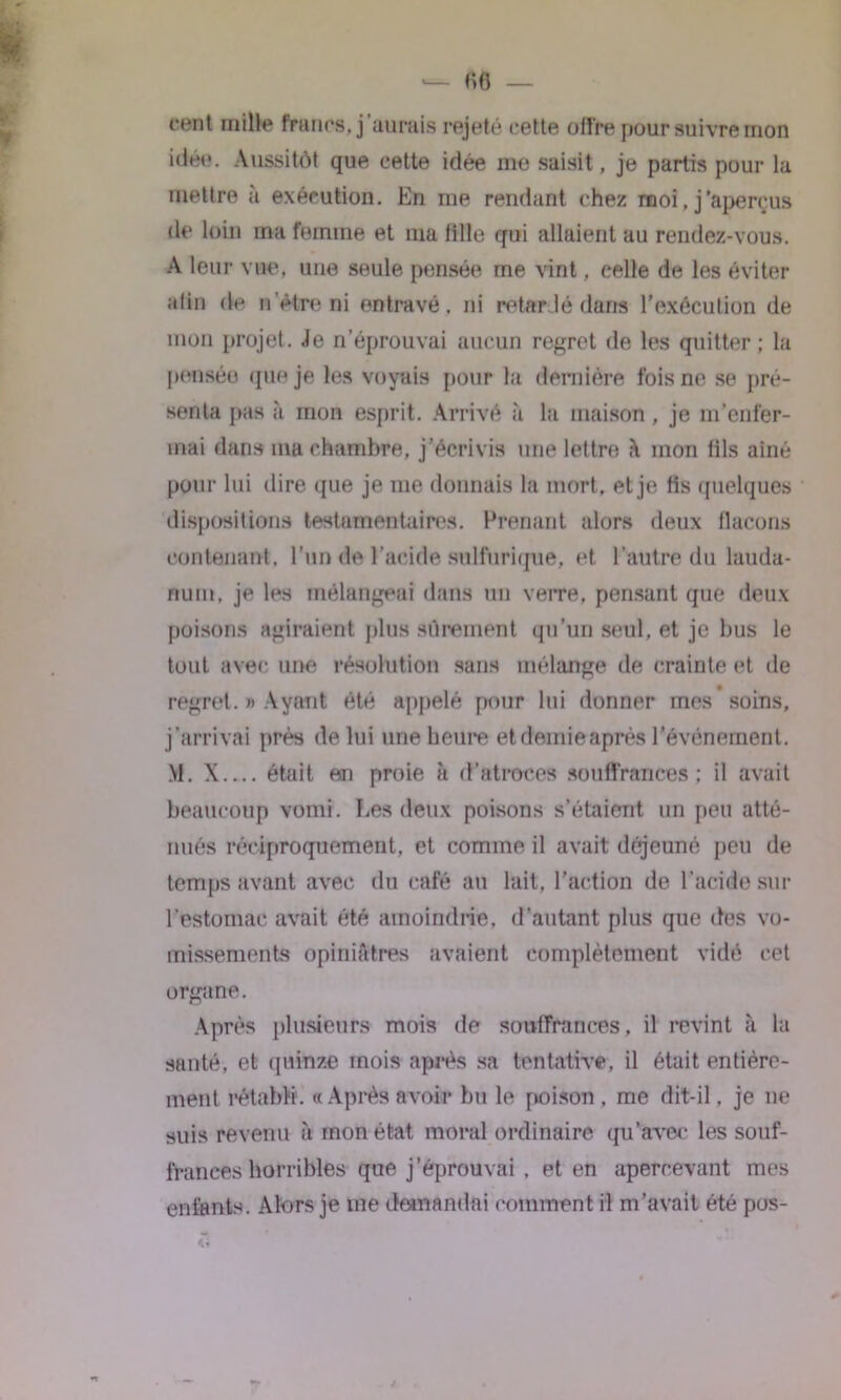 cent mille francs, j’aurais rejeté cette offre pour suivre mon idée. Aussitôt que cette idée me saisit, je partis pour la mettre à exécution. En me rendant chez moi, j'aperçus de loin ma femme et ma tille qui allaient au rendez-vous. A leur vue. une seule pensée me vint. celle de les éviter afin de n être ni entravé, ni retardé dans l'exécution de mon projet. Je n’éprouvai aucun regret de les quitter ; la pensée que je les voyais pour la dernière fois ne se pré- senta pas à mon esprit. Arrivé à la maison , je m’enfer- mai dans ma chambre, j'écrivis une lettre mon fils aîné pour lui dire que je me donnais la mort, et je fis quelques dispositions testamentaires. Prenant alors deux flacons contenant, l’un de l’acide sulfurique, et, l’autre du lauda- num, je les mélangeai dans un verre, pensant que deux poisons agiraient plus sûrement qu’un seul, et je bus le tout avec une résolution sans mélange de crainte et de regret. » Ayant été appelé pour lui donner mes soins, j’arrivai près de lui une heure et demieaprés l’événement. M. X était en proie à d’atroces souffrances ; il avait beaucoup vomi. Les deux poisons s’étaient un peu atté- nués réciproquement, et comme il avait déjeuné peu de temps avant avec du café au lait, l’action de l’acide sur l’estomac avait été amoindrie, d’autant plus que des vo- missements opiniâtres avaient complètement vidé cet organe. Après plusieurs mois de souffrances , il revint cà la santé, et quinze mois après sa tentative, il était entière- ment rétabli. « Après avoir bu le poison . me dit-il, je ne suis revenu «à mon état moral ordinaire qu’avec les souf- frances horribles que j’éprouvai , et en apercevant mes enfants. Alors je me demandai comment il m’avait été pos-