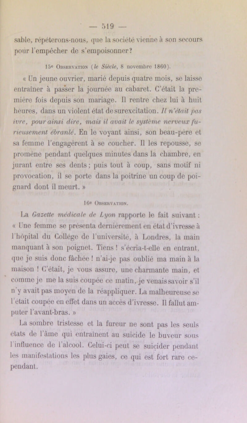 sable, répéterons-nous, que la société vienne à son secours pour l'empêcher de s’empoisonner? 15e Observation (le Siècle, 8 novembre 1860). « Un jeune ouvrier, marié depuis quatre mois, se laisse entraîner à pas*ser la journée au cabaret. C’était la pre- mière fois depuis son mariage. Il rentre chez lui à huit heures, dans un violent état de surexcitation. // n’était pas ivre, pour ainsi dire, mais il avait le système nerveux fu- rieusement ébranlé. En le voyant ainsi, son beau-père et sa femme l’engagèrent à se coucher. Il les repousse, se promène pendant quelques minutes dans la chambre, en jurant entre ses dents; puis tout à coup, sans motif ni provocation, il se porte dans la poitrine un coup de poi- gnard dont il meurt. » 16e Observation. Ua Gazette médicale de Lyon rapporte le fait suivant : « Une femme se présenta dernièrement en état d’ivresse à 1 hôpital du Collège de l'université, à Londres, la main manquant à son poignet. Tiens! s’écria-t-elle en entrant, que je suis donc fâchée ! n'ai-je pas oublié ma main à la maison ! C était, je vous assure, une charmante main, et comme je me la suis coupée ce matin, je venais savoir s’il n y avait pas moyen de la réappliquer. La malheureuse se l’était coupée en effet dans un accès d’ivresse. Il fallut am- puter l’avant-bras. » La sombre tristesse et la fureur ne sont pas les seuls états de lame qui entraînent au suicide le buveur sous I influence de 1 alcool. Celui-ci peut se suicider pendant les manifestations les plus gaies, ce qui est fort rare ce- pendant.