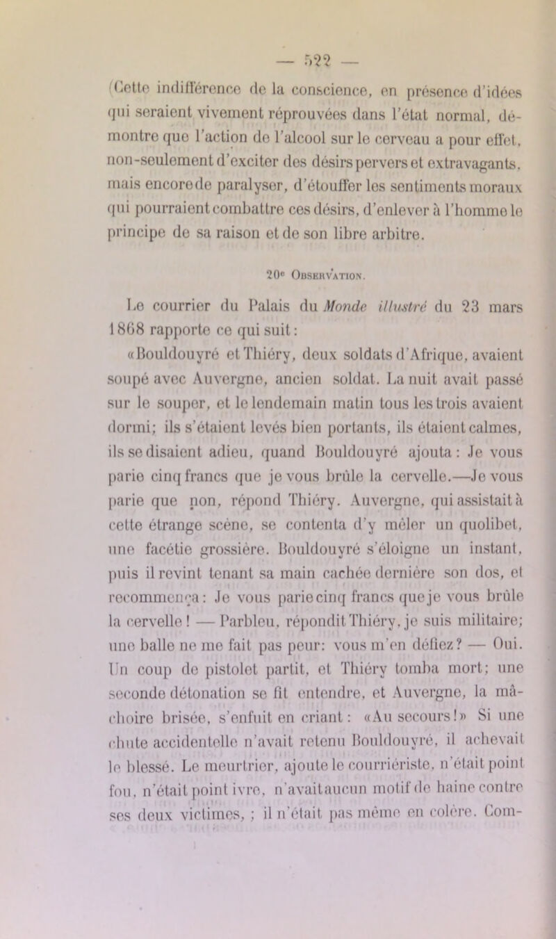 Cette indifférence delà conscience, en présence d’idées qui seraient vivement réprouvées dans l’état normal, dé- montre quo l’action de l’alcool sur le cerveau a pour effet, non-seulement d’exciter dos désirs pervers et extravagants, mais encorede paralyser, d’étouffer les sentiments moraux qui pourraient combattre ces désirs, d’enlever à l’homme le principe de sa raison et de son libre arbitre. 20e Obskiivation. Le courrier du Palais du Monde illustré du 23 mars 1 808 rapporte ce qui suit : aBouldouyré etThiéry, deux soldats d'Afrique, avaient soupe avec Auvergne, ancien soldat. La nuit avait passé sur le souper, et le lendemain matin tous les trois avaient dormi; ils s’étaient levés bien portants, ils étaient calmes, ils se disaient adieu, quand Houldouyré ajouta: Je vous parie cinq francs que je vous brûle la cervelle.—Je vous parie que non, répond Thiéry. Auvergne, qui assistait à cette étrange scène, se contenta d’y mêler un quolibet, une facétie grossière. Houldouyré s’éloigne un instant, puis il revint tenant sa main cachée dernière son dos, et recommença: Je vous parie cinq francs que je vous brûle la cervelle! — Parbleu, répondit Thiéry, je suis militaire; une balle ne me fait pas peur: vous m’en déliez? — Oui. Un coup de pistolet partit, et Thiéry tomba mort; une seconde détonation se fit entendre, et Auvergne, la mâ- choire brisée, s’enfuit en criant : «Au secours!)' Si une chute accidentelle n’avait retenu Houldouyré, il achevait le blessé. Le meurtrier, ajoute le courriériste, n’était point fou, n’était point ivre, n’avaitaucun motif de haine contre ses deux victimes, ; il n’était pas même en colère. Coin-