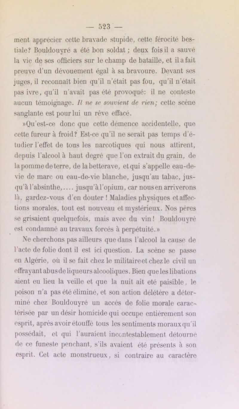 ment apprécier cette bravade stupide, cette férocité bes- tiale? Bouldouvré a été bon soldat ; deux fois il a sauvé la vie de ses officiers sur le champ de bataille, et il a fait preuve d’un dévouement égal à sa bravoure. Devant ses juges, il reconnaît bien qu’il n’était pas fou, qu’il n’était pas ivre, qu’il n’avait pas été provoqué: il ne conteste aucun témoignage. Il ne se souvient de rien; cette scène sanglante est pour lui un rêve etfacé. » Qu est-ce donc que cette démence accidentelle, que cotte fureur à froid? Est-ce qu’il ne serait pas temps d’é- tudier l’effet de tous les narcotiques qui nous attirent, depuis l’alcool à haut degré que l'on extrait du grain, de la pomme de terre, de la betterave, et qui s’appelle eau-de- vie de marc ou eau-de-vie blanche, jusqu'au tabac, jus- qu'à l’absinthe,.... jusqu’à l’opium, car nous en arriverons là, gardez-vous d’en douter ! Maladies physiques et affec- tions morales, tout est nouveau et mystérieux. Nos pères se grisaient quelquefois, mais avec du vin ! Bouldouvré est condamné au travaux forcés à perpétuité.» Ne cherchons pas ailleurs que dans l’alcool la cause de l’acte de folie dont il est ici question. La scène se passe en Algérie, où il se fait chez le militaireet chez le civil un effrayant abusde liqueurs alcooliques. Bien que les libations aient eu lieu la veille et que la nuit ait été paisible. le poison n’a pas été éliminé, et son action delétére a déter- miné chez Bouldouyré un accès de folie morale carac- térisée par un désir homicide qui occupe entièrement son esprit, après avoir étouffé tous les sentiments moraux qu'il possédait, et qui l’auraient incontestablement détourné de ce funeste penchant, s'ils avaient été présents à son esprit. Cet acte monstrueux, si contraire au caractèro