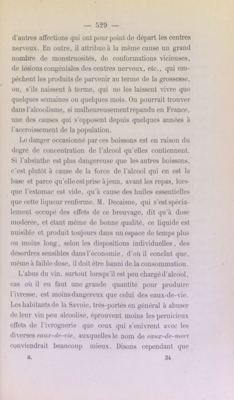 d’autres affections qui ont pour point de départ les centres nerveux. En outre, il attribue à la même cause un grand nombre de monstruosités, de conformations vicieuses, de lésions congéniales des centres nerveux, etc., qui em- pêchent les produits de parvenir au terme de la grossesse, ou. s’ils naissent à terme, qui ne les laissent vivre que quelques semaines ou quelques mois. On pourrait trouver dans l’alcoolisme, si malheureusement répandu en France, une des causes qui s’opposent depuis quelques années à l’accroissement de la population. Le danger occasionné par ces boissons est en raison du degré de concentration de l’alcool qu’elles contiennent. Si l’absinthe est plus dangereuse que les autres boissons, c’est plutôt à cause de la force de l’alcool qui en est la base et parce quelle est prise à jeun, avant les repas, lors- que l’estomac est vide, qu’à cause des huiles essentielles que cette liqueur renferme. M. Decaisne, qui s’est spécia- lement occupé des effets de ce breuvage, dit qu’à dose modérée, et étant même de bonne qualité, ce liquide est nuisible et produit toujours dans un espace de temps plus ou moins long, selon les dispositions individuelles, des désordres sensibles dans l’économie, d’où il conclut que. même à faible dose, il doit être banni de la consommation. L’abus du vin. surtout lorsqu’il est peu chargé d’alcool, cas où il en faut une grande quantité pour produire 1 ivresse, est moins dangereux que celui des eaux-de-vie. Les habitants de la Savoie, très-portés en général à abuser de leur vin peu alcoolisé, éprouvent moins les pernicieux effets de l’ivrognerie que ceux qui s’enivrent avec les diverses eaux-de-vie, auxquelles le nom de eaux-de-mort conviendrait beaucoup mieux. Disons cependant que u. 34