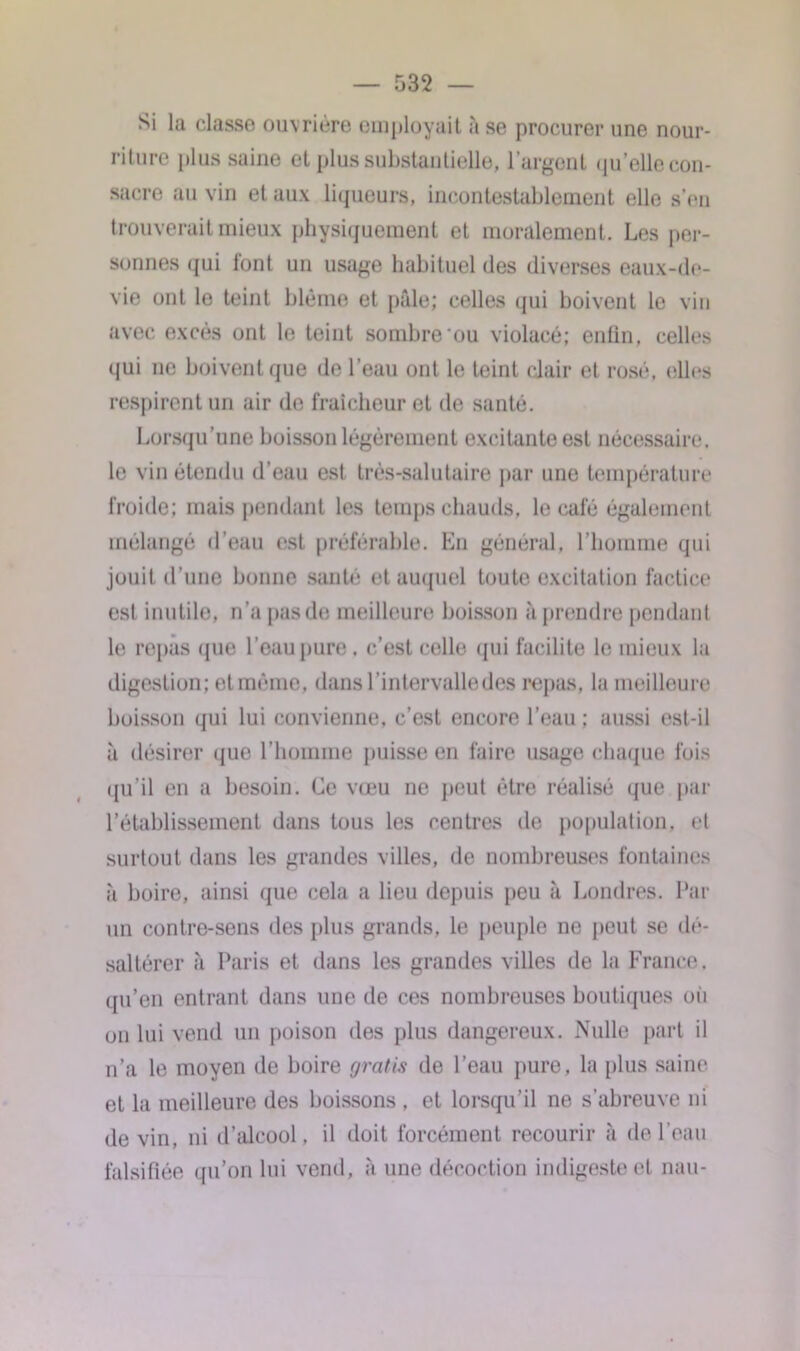 Si la classe ouvrière employait à se procurer une nour- riture plus saine et plus substantielle, l’argent (|u’elle con- sacre au vin et aux liqueurs, incontestablement elle s’en trouverait mieux physiquement et moralement. Les per- sonnes qui font un usage habituel des diverses eaux-de- vie ont le teint blême et pâle; celles qui boivent le vin avec excès ont le teint sombre‘ou violacé; enfin, celles qui ne boivent que de l’eau ont le teint clair et rosé, elles respirent un air de fraîcheur et de santé. Lorsqu’une boisson légèrement excitante est nécessaire, le vin étendu d’eau est très-salutaire par une température froide; mais pendant les temps chauds, le café également mélangé d'eau est préférable. En général, l’homme qui jouit d’une bonne santé* et auquel toute excitation factice esl inutile, n’a pas de meilleure boisson à prendre pendant le repas que l’eau pure . c’est celle qui facilite le mieux la digestion; etmème, dans l’intervalle des repas, la meilleure boisson qui lui convienne, c’est encore l’eau ; aussi est-il à désirer que l’homme puisse en faire usage chaque fois qu’il en a besoin. Ce vœu ne peut être réalisé que par l’établissement dans tous les centres de population, et surtout dans les grandes villes, de nombreuses fontaines à boire, ainsi que cela a lieu depuis peu à Londres. Par un contre-sens des plus grands, le peuple ne peut se dé- saltérer à Paris et dans les grandes villes de la France, qu’en entrant dans une de ces nombreuses boutiques ou on lui vend un poison des plus dangereux. Nulle part il n’a le moyen de boire gratis de l’eau pure, la plus saine et la meilleure des boissons , et lorsqu’il ne s’abreuve ni devin, ni d’alcool, il doit forcément recourir à de l’eau falsifiée qu’on lui vend, à une décoction indigeste et nau-