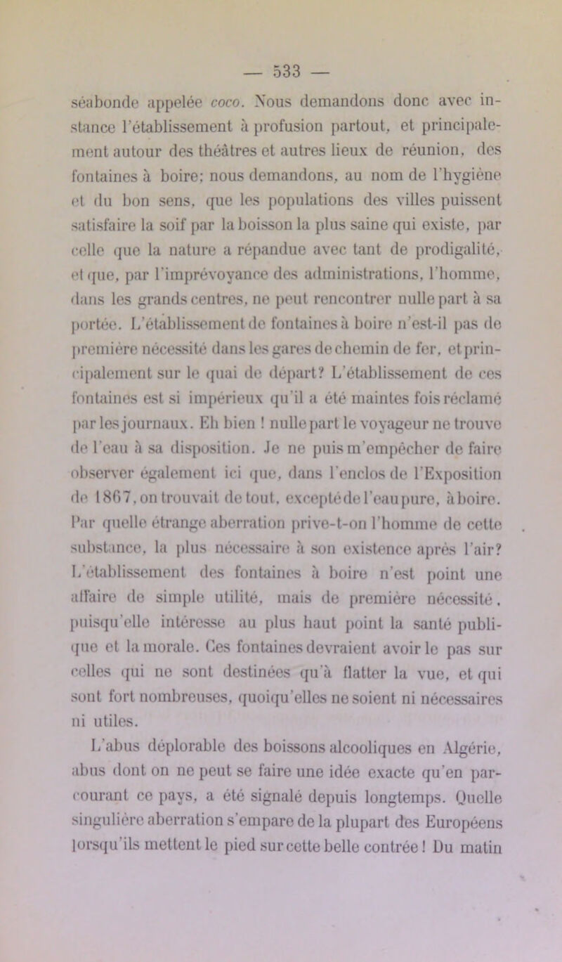 séabonde appelée coco. Nous demandons donc avec in- stance l’établissement à profusion partout, et principale- ment autour des théâtres et autres lieux de réunion, des fontaines à boire; nous demandons, au nom de l’hygiène et du bon sens, que les populations des villes puissent satisfaire la soif par la boisson la plus saine qui existe, par celle que la nature a répandue avec tant de prodigalité, et que, par l'imprévoyance des administrations, l’homme, dans les grands centres, ne peut rencontrer nulle part à sa portée. L’établissement de fontaines à boire n’est-il pas de première nécessité dans les gares de chemin de fer. et prin- cipalement sur le quai de départ? L’établissement de ces fontaines est si impérieux qu’il a été maintes fois réclamé par les journaux. Eh bien ! nulle part le voyageur ne trouve de l’eau à sa disposition. Je ne puis m’empêcher de faire observer également ici que, dans l’enclos de l’Exposition de 1867, on trouvait de tout, exceptéde l’eau pure, ii boire. Par quelle étrange aberration prive-t-on l’homme de cette substance, la plus nécessaire à son existence après l’air? L’établissement des fontaines à boire n’est point une affaire de simple utilité, mais de première nécessité, puisqu’elle intéresse au plus haut point la santé publi- que et la morale. Ces fontaines devraient avoir le pas sur celles qui no sont destinées qu’à flatter la vue, et qui sont fort nombreuses, quoiqu'elles ne soient ni nécessaires ni utiles. L’abus déplorable des boissons alcooliques en Algérie, abus dont on ne peut se faire une idée exacte qu’en par- courant ce pays, a été signalé depuis longtemps. Quelle singulière aberration s’empare de la plupart des Européens lorsqu ils metteut le pied sur cette belle contrée ! Du matin
