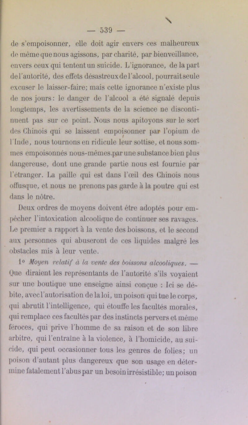 — 539 — de s’empoisonner, elle doit agir envers ces malheureux de même que nous agissons, par charité, par bienveillance, envers ceux qui tentent un suicide. L’ignorance, de la part de l'autorité, des effets désastreux de l’alcool, pourraitseule excuser le laisser-faire; mais cette ignorance n’existe plus de nos jours: le danger de l’alcool a été signalé depuis longtemps, les avertissements de la science ne disconti- nuent pas sur ce point. Nous nous apitoyons sur le sort des Chinois qui se laissent empoisonner par l’opium de l'Inde, nous tournons en ridicule leur sottise, et nous som- mes empoisonnés nous-mèmes.par une substance bien plus dangereuse, dont une grande partie nous est fournie par l’étranger. La paille qui est dans l’œil des Chinois nous offusque, et nous ne prenons pas garde à la poutre qui est dans le nôtre. Deux ordres de moyens doivent être adoptés pour em- pêcher l’intoxication alcoolique de continuer ses ravages. Le premier a rapport à la vente des boissons, et le second aux personnes qui abuseront de ces liquides malgré les obstacles mis à leur vente. 1° Moyen relatif à la vente des boissons alcooliques. — nue diraient les représentants de l’autorité s’ils voyaient sur une boutique une enseigne ainsi conçue : Ici se dé- bite, avec 1 autorisation delaloi, un poison qui tue le corps, qui abrutit l’intelligence, qui étouffe les facultés morales, qui remplace ces facultés par des instincts pervers et même féroces, qui prive l’homme de sa raison et de son libre arbitre, qui l’entraîne à la violence, à l’homicide, au sui- cide, qui peut occasionner tous les genres de folies; un poison d autant plus dangereux que son usage en déter- mine fatalement 1 abus par un besoin irrésistible; un poison