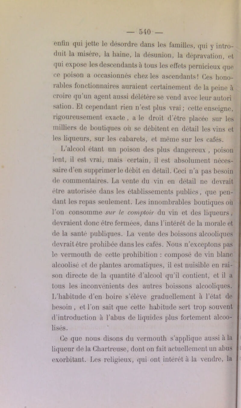 fiilin qui jette le désordre dans les familles, qui y intro- duit la misère, la haine, la désunion, la dépravation, rt qui expose les descendants à tous les effets pernicieux que re poison a occasionnés chez les ascendants! Ces hono- rables fonctionnaires auraient certainement de la peine à croire qu’un agent aussi délétère se vend avec leur autori sation. Et cependant rien n’est plus vrai; cette enseigne, rigoureusement exacte, a le droit d’être placée sur les milliers de boutiques où se débitent en détail les vins et les liqueurs, sur les cabarets, et même sur les cafés. L’alcool étant un poison des plus dangereux , poison lent, il est vrai, mais certain, il est absolument néces- saire d’en supprimer le débit en détail. Ceci n’a pas besoin do commentaires. La vente du vin en détail ne devrait être autorisée dans les établissements publics, que pen- dant les repas seulement. Les innombrables boutiques où l’on consomme sur le comptoir du vin et des liqueurs, devraient donc être fermées, dans l’intérêt de la morale et de la santé publiques. La vente des boissons alcooliques devrait être prohibée dans les cafés. Nous n’exceptons pas le vermouth de cette prohibition : composé de vin blanc alcoolisé et de plantes aromatiques, il est nuisible en rai- son directe de la quantité d’alcool qu’il contient, et il a tous les inconvénients des autres boissons alcooliques. L’habitude d'en boire s’élève graduellement à l’état de besoin , et l’on sait que cette habitude sert trop souvent d’introduction à l’abus de liquides plus fortement alcoo- lisés. Ce que nous disons du vermouth s’applique aussi à la liqueur de la Chartreuse, dont on fait actuellement un abus exorbitant. Les religieux, qui ont intérêt à la vendre, la