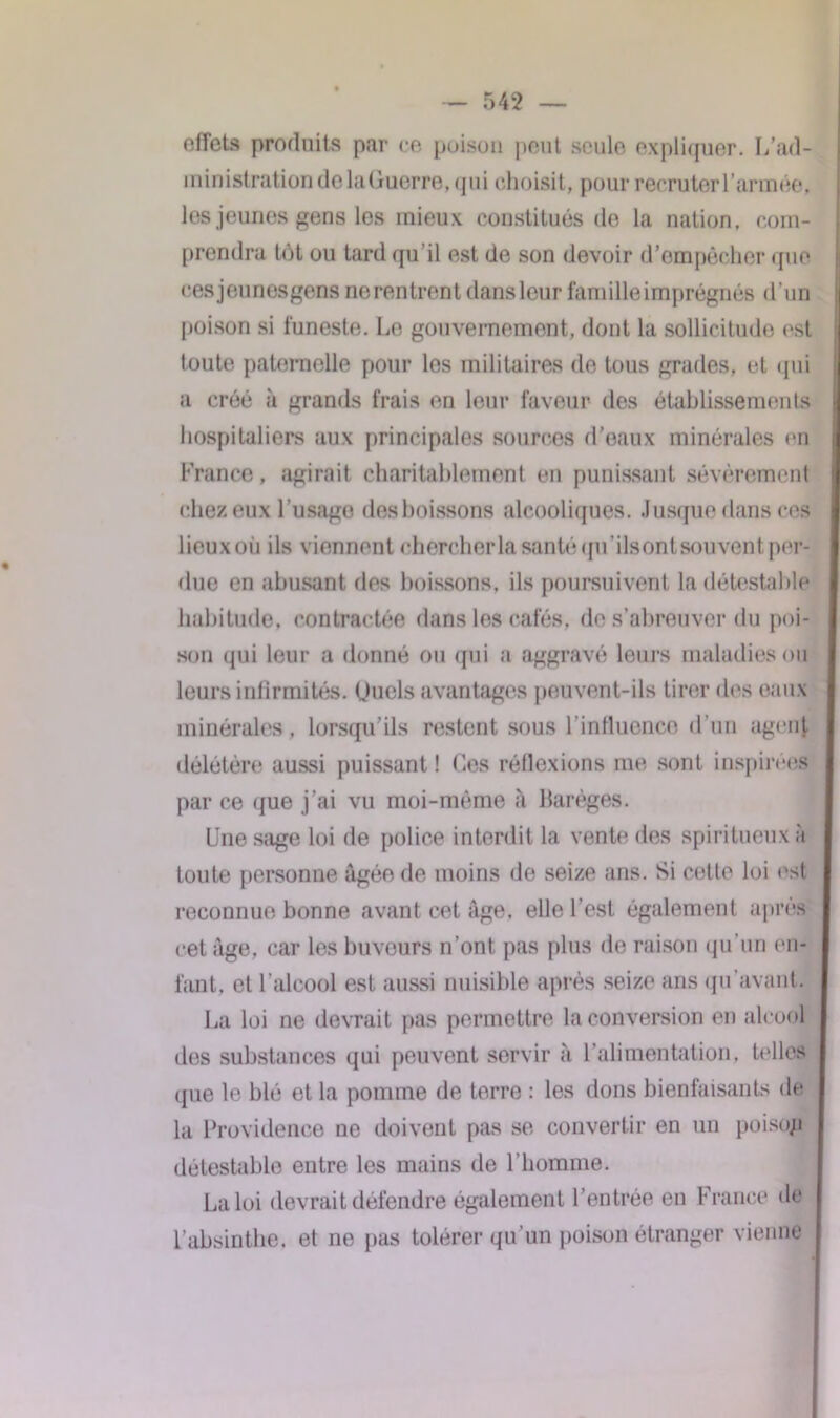 effets produits par ce poison peut seule expliquer. L’ad- ministration de laGuerre, qui choisit, pour recruter l'année, les jeunes gens les mieux constitués de la nation, com- prendra tôt ou tard qu’il est de son devoir d’empêcher que cesjeunesgens ne rentrent dans leur famille imprégnés d’un poison si funeste. Le gouvernement, dont la sollicitude est toute paternelle pour les militaires de tous grades, et qui a créé à grands frais en leur faveur des établissements hospitaliers aux principales sources d’eaux minérales en France, agirait charitablement en punissant sévèrement chez eux l’usage des boissons alcooliques. Jusque dans ces lieuxoii ils viennent chercher la santé qu’ils ont souvent per- due en abusant des boissons, ils poursuivent la détestable habitude, contractée dans les cafés, de s’abreuver du poi- son qui leur a donné ou qui a aggravé leurs maladies ou leurs infirmités. Ouels avantages peuvent-ils tirer des eaux minérales, lorsqu'ils restent sous l'intluenco d’un agent délétère aussi puissant ! Ces réflexions me sont inspirées par ce que j’ai vu moi-même à Barèges. Une sage loi de police interdit la vente des spiritueux à toute personne âgée de moins de seize ans. Si cotte loi est reconnue bonne avant cet âge, elle l’est également après cet âge, car les buveurs n’ont pas plus de raison qu’un en- fant, et l’alcool est aussi nuisible après seize ans qu’avant. La loi ne devrait pas permettre la conversion en alcool des substances qui peuvent servir à l’alimentation, telles que le blé et la pomme de terre : les dons bienfaisants de la Providence ne doivent pas se convertir en un poisop détestable entre les mains de l’homme. La loi devrait défendre également l’entrée en France de l’absinthe, et ne pas tolérer qu’un poison étranger vienne