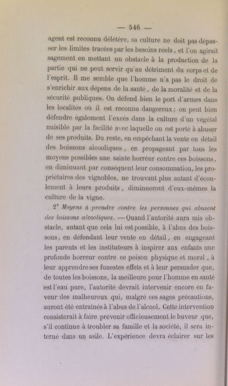 ■i^rnt est ieeonnu délétère, su culture ne doit pus dépas- sci les limites tracées par les besoins réels, et I on agirait sagement en mettant un obstacle à la production de la partie qui ne peut servir qu'au détriment du corps et de 1 esprit. Il me semble que l’homme n’a pas le droit de s enrichir aux dépens de la santé, de la moralité et de la sécurité publiques. On délond bien le port d’armes dans les localités où il est reconnu dangereux; on peut bien défendre également l’excès dans la culture d’un végétal nuisible par la facilité avec laquelle on est porté à abuser de ses produits. Du reste, en empêchant la vente en détail des boissons alcooliques , en propageant par tous les moyens possibles une sainte horreur contre ces boissons, en diminuant par conséquent leur consommation, les pro- priétaires des vignobles, ne trouvant plus autant d’écou- lement à leurs produits , diminueront d’eux-mêmes la culture de la vigne. ‘2° Moyens à prendre contre les personnes qui abusent des boissons alcooliques. —Quand l’autorité aura mis ob- stacle, autant que cela lui est possible, à l’abus des bois- sons, en défendant leur vente en détail, en engageant les parents et les instituteurs à inspirer aux enfants une profonde horreur contre ce poison physique et moral , à leur apprendre ses funestes effets et à leur persuader que, de toutes les boissons, la meilleure pour l’homme en santé est l’eau pure, l’autorité devrait intervenir encore en fa- veur des malheureux qui, malgré ces sages précautions, auront été entraînés à l’abus de l’alcool. Cette intervention consisterait à faire prévenir officieusement le buveur que, s’il continue à troubler sa famille et la société, il sera in- terné dans un asile. L’expérience devra éclairer sur les