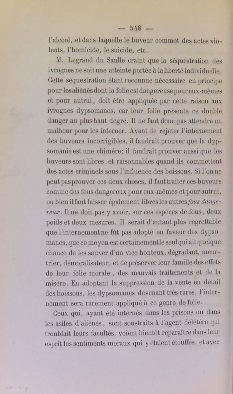 l'alcool, et dans laquelle le buveur commet des actes vio- lents, l’homicide, le suicide, etc. M. Legrand du Saulle craint que la séquestration des ivrognes ne soit une atteinte portée à la liberté individuelle. Cette séquestration étant reconnue nécessaire en principe pour lesaliénésdont la folieestdangereusepoureux-mômes et pour autrui, doit être appliquée par cette raison aux ivrognes dypsomanes, car leur folie présente ce double danger au plus haut degré. Il ne faut donc [tas attendre un malheur pour les interner. Avant de rejeter l’internement des buveurs incorrigibles, il faudrait prouver que la dyp- somanieesl une chimère; il faudrait prouver aussi que les buveurs sont libres et raisonnables quand ils commettent des actes criminels sous l’influence des boissons. Si Tonne peut pasprouver ces deux choses, il faut traiter ces buveurs comme des fous dangereux pour eux-mêmes et pour autrui, ou bien il faut laisser également libres les autres fous danyc- reaæ. Il 11e doit pas y avoir, sur ces espèces de fous , deux poids et deux mesures. Il serait d’autant plus regrettable que l’internement ne fût pas adopté en faveur des dypso- manes, que ce moyen est certainementle seul qui ait quelque chance de les sauver d’un vice honteux, dégradant, meur- trier, démoralisateur, et de préserver leur famille des ellets de leur folie morale , des mauvais traitements et de la misère. En adoptant la suppression de la vente en détail des boissons, les dypsomanes devenant très-rares, 1 inter- nement sera rarement appliqué à ce genre de folie. Ceux qui, ayant été internés dans les prisons ou dans les asiles d’aliénés, sont soustraits à l'agent délétère qui troublait leurs facultés, voient bientôt reparaître dans leur esprit les sentiments moraux qui y étaient ôtoufl’és, et avec