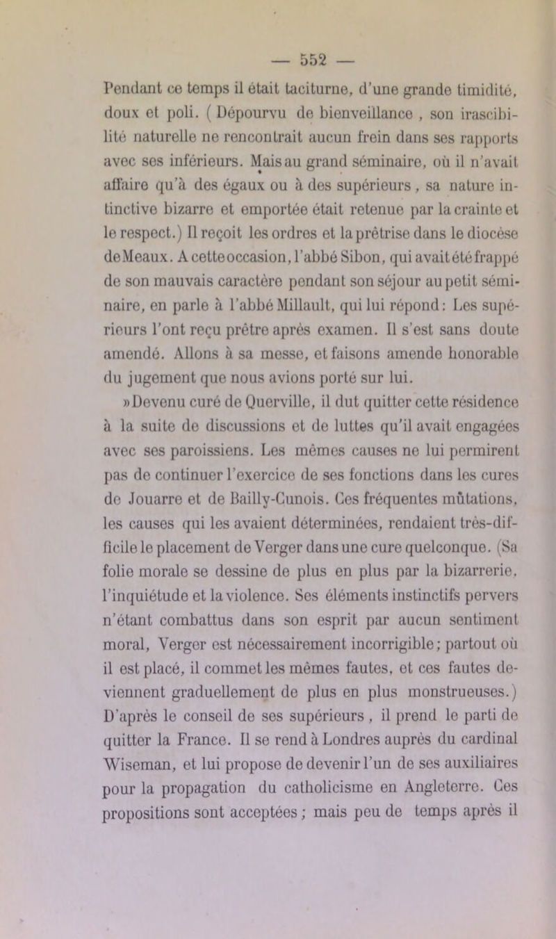 Pendant ce temps il était taciturne, d’une grande timidité, doux et poli. ( Dépourvu de bienveillance , son irascibi- lité naturelle ne rencontrait aucun frein dans ses rapports avec ses inférieurs. Mais au grand séminaire, où il n’avait affaire qu’à des égaux ou à des supérieurs , sa nature in- tinctive bizarre et emportée était retenue par la crainte et le respect.) Il reçoit les ordres et la prêtrise dans le diocèse de Meaux. A cette occasion, l’abbé Sibon, qui avait été frappé de son mauvais caractère pondant son séjour au petit sémi- naire, en parle à l’abbéMillault, qui lui répond: Les supé- rieurs l’ont reçu prêtre après examen. Il s’est sans doute amendé. Allons à sa messe, et faisons amende honorable du jugement que nous avions porté sur lui. «Dovenu curé de Quervillo, il dut quitter cette résidence à la suite de discussions et de luttes qu'il avait engagées avec ses paroissiens. Les mêmes causes ne lui permirent pas do continuer l’exercice de ses fonctions dans les cures de Jouarre et de Bailly-Cunois. Ces fréquentes mutations, les causes qui les avaient déterminées, rendaient très-dif- ficile le placement de Verger dans une cure quelconque. (Sa folie morale se dessine do plus en plus par la bizarrerie, l’inquiétude et la violence. Ses éléments instinctifs pervers n’étant combattus dans son esprit par aucun sentiment moral, Verger est nécessairement incorrigible; partout où il est placé, il commet les mémos fautes, et ces fautes de- viennent graduellement de plus en plus monstrueuses.) D’après le conseil de ses supérieurs , il prend le parti de quitter la France. Il se rend à Londres auprès du cardinal Wiseman, et lui propose de devenir l’un de ses auxiliaires pour la propagation du catholicisme en Angleterre. Ces propositions sont acceptées ; mais peu de temps après il