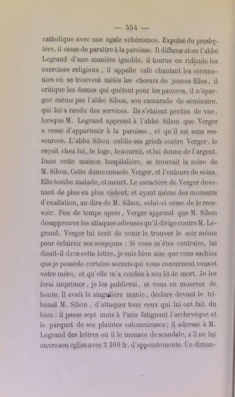 catholique avec une égale véhémence. Expulsé du presby- tère, il cesse de paraître à la paroisse. Il diffama alors l’abbé Legrand d’une manière ignoble, il tourne en ridicule les exercices religieux , il appelle cale chantant les cérémo- nies où se trouvent mêlés les chœurs de jeunes filles, il critique les dames qui quêtent pour les pauvres, il n’épar- gne meme pas 1 abbé Sibon, son camarade de séminaire, qui lui a rendu des services. Ils s’étaient perdus de vue, lorsque M. Legrand apprend à l’abbé Sibon quo Verger a cessé d’appartenir à la paroisse , et qu’il est sans res- sources. L’abbé Sibon oublie ses griefs contre Verger, le reçoit chez lui, le loge, le nourrit, et lui donne de l’argent. Dans cette maison hospitalière, se trouvait la mère de M. Sibon. Cotte dame console Verger, et l’entoure do soins. Elle tombe malado, et meurt. Le caractère de Verger deve- nant de plus en plus violent, et ayant même des moments d’exaltation, au dire de M. Sibon, celui-ci cesse de le rece- voir. Peu de temps après, Verger apprend que M. Sibon désapprouve les attaques odieuses qu’il dirige contre M. Le- grand. Verger lui écrit de venir le trouver le soir même pour éclaircir ses soupçons : Si vous m’êtes contraire, lui disait-il dans cotte lettre, je suis bien aise que vous sachiez que je possède certains secrets qui vous concernent vous et votre mère, et qu'elle m’a conliés à son lit de mort. Je les ferai imprimer , je les publierai. et vous en mourrez de boute. Il avait la singulière manie , déclare devant le tri- bunal M. Sibon , (S’attaquer tous ceux qui lui ont fait du bien : il passe sept mois à Paris fatiguant l’archevêque et le parquet de ses plaintes calomnieuses; il adresse à M. Legrand des lettres où il le menace de scandale, s’il ne lui ouvre son église avec 2 300 fr. d’appointements. Un diman-