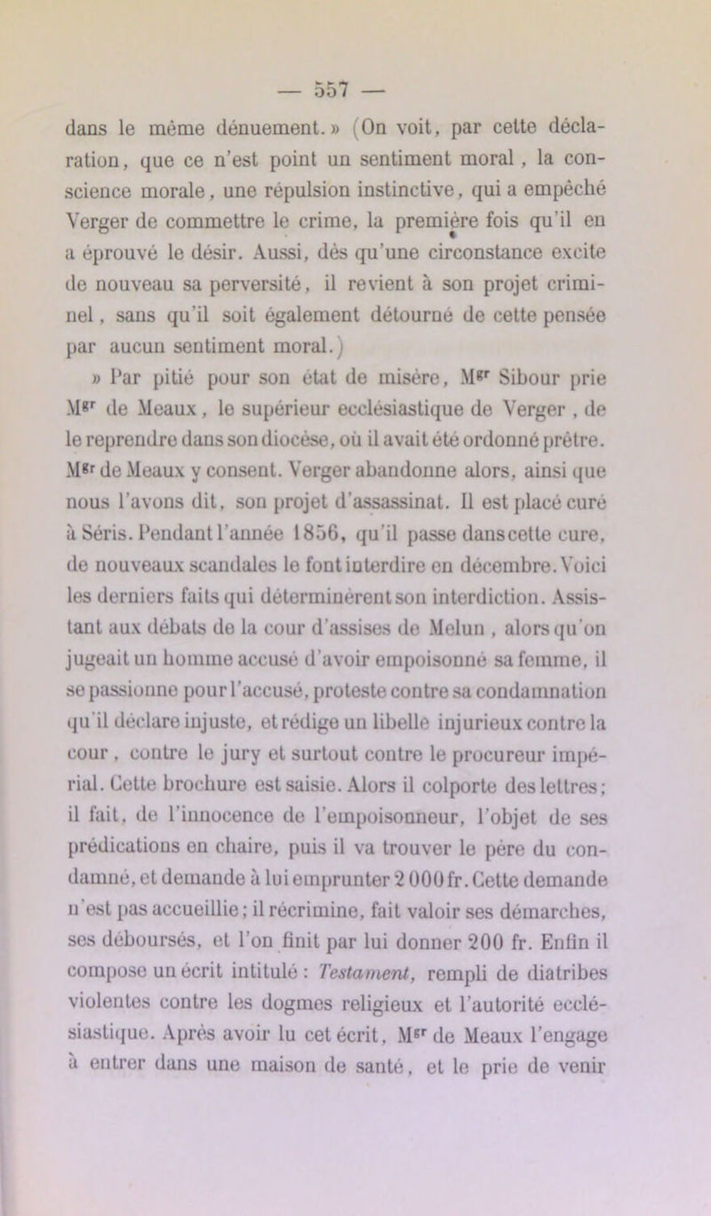 dans le même dénuement.» On voit, par celte décla- ration , que ce n’est point un sentiment moral, la con- science morale, une répulsion instinctive, qui a empêché Verger de commettre le crime, la première fois qu'il en a éprouvé le désir. Aussi, dès qu’une circonstance excite de nouveau sa perversité, il revient à son projet crimi- nel , sans qu’il soit également détourné de cette pensée par aucun sentiment moral.) » Par pitié pour son état de misère, M*r Sibour prie M*r de Meaux, le supérieur ecclésiastique de Verger , de le reprendre dans son diocèse, où il avait été ordonné prêtre. M*r de Meaux y consent. Verger abandonne alors, ainsi que nous l’avons dit, son projet d'assassinat. Il est placé curé à Séris. Pendant l’année 1856, qu'il passe dans cette cure, de nouveaux scandales le font interdire en décembre. Voici les derniers faits qui déterminèrent son interdiction. Assis- tant aux débats de la cour d’assises de Melun , alors qu’on jugeait un homme accusé d'avoir empoisonné sa femme, il se passionne pour l’accusé, proteste contre sa condamnation qu il déclare injuste, et rédige un libelle injurieux contre la cour , contre le jury et surtout contre le procureur impé- rial. Cette brochure est saisie. Alors il colporte des lettres; il fait, de l’innocence de l’empoisonneur, l’objet de ses prédications en chaire, puis il va trouver le père du con- damné, et demande à lui emprunter 2 OOUfr. Cette demande u est pas accueillie ; il récrimine, fait valoir ses démarches, ses déboursés, et l’on finit par lui donner 200 fr. Enlin il compose un écrit intitulé: Testament, rempli de diatribes violentes contre les dogmes religieux et l’autorité ecclé- siastique. Après avoir lu cet écrit, Mgr de Meaux l’engage à entrer dans une maison de santé, et le prie de venir