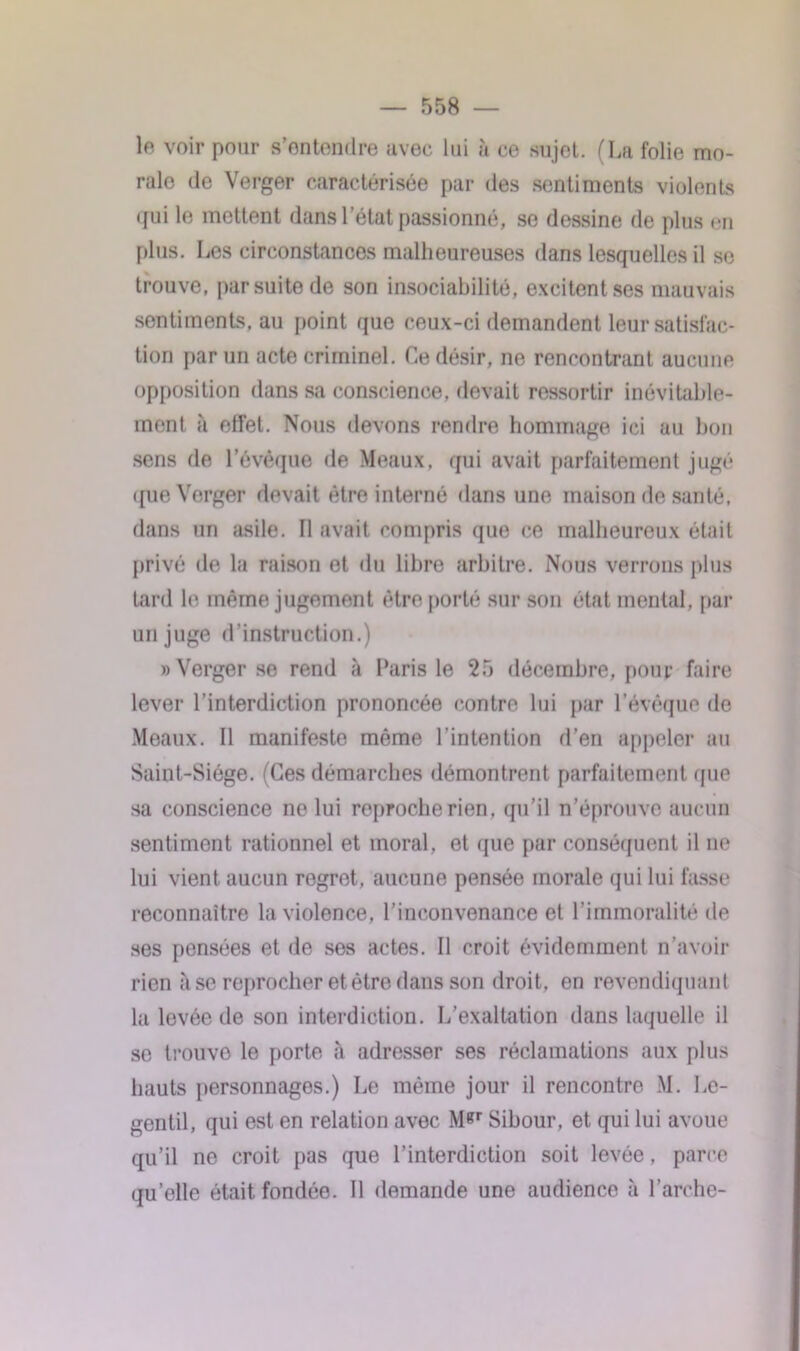 le voir pour s’entendre avec lui à ce sujet. (La folie mo- ralo de Verger caractérisée par des sentiments violents qui le mettent dans l’état passionné, se dessine de plus en plus. Les circonstances malheureuses dans lesquelles il se trouve, par suite de son insociabilité, excitent ses mauvais sentiments, au point que ceux-ci demandent leur satisfac- tion par un acte criminel. Ce désir, ne rencontrant aucune opposition dans sa conscience, devait ressortir inévitable- ment à effet. Nous devons rendre hommage ici au bon sens de l’évêque de Meaux, qui avait parfaitement jugé i[ue Verger devait être interné dans une maison de santé, dans un asile. Il avait compris que ce malheureux était privé de la raison et du libre arbitre. Nous verrons plus tard le même jugement être porté sur son état mental, par un juge d’instruction.) » Verger se rend à Paris le 25 décembre, pour faire lever l’interdiction prononcée contre lui par l’évêque de Meaux. Il manifeste même l’intention d’en appeler au Saint-Siège. (Ces démarches démontrent parfaitement que sa conscience ne lui reproche rien, qu’il n’éprouve aucun sentiment rationnel et moral, et que par conséquent il ne lui vient aucun regret, aucune pensée morale qui lui fasse reconnaître la violence, l’inconvenance et l’immoralité de ses pensées et de ses actes. Il croit évidemment n’avoir rien à se reprocher et être dans son droit, en revendiquant la levée de son interdiction. L’exaltation dans laquelle il se trouve le porte à adresser ses réclamations aux plus hauts personnages.) Le même jour il rencontre M. Le- gentil, qui est en relation avec M«r Sibour, et qui lui avoue qu’il ne croit pas que l’interdiction soit levée, parce qu’elle était fondée. Il demande une audience à l’arche-