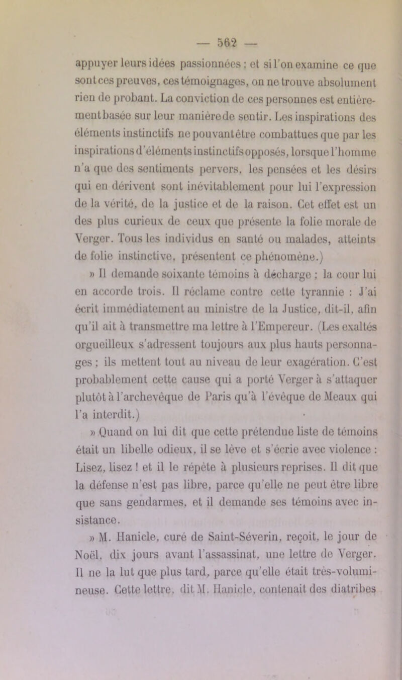 appuyer leurs idées passionnées: et si l'on examine ce que sontcespreuvos, ces témoignages, on ne trouve absolument rien de probant. La conviction de ces personnes est entière- ment basée sur leur manière de sontir. Les inspirations des éléments instinctifs nepouvantètre combattues que par les inspirationsd’élémentsinstinctifsopposés, lorsque l’homme n a que des sentiments pervers, les pensées et les désirs qui en dérivent sont inévitablement (tour lui l’expression de la vérité, do la justice et de la raison. Cet effet est un des plus curieux de ceux quo présente la folie morale de Verger. Tous les individus en santé ou malades, atteints de folie instinctive, présentent ce phénomène.) » 11 demande soixante témoins à décharge; la cour lui en accorde trois. Il réclame contre cette tyrannie : J’ai écrit immédiatement au ministre de la Justice, dit-il, afin qu'il ait à transmettre nia lettre à l’Empereur. (Les exaltés orgueilleux s'adressent toujours aux plus hauts personna- ges ; ils mettent tout au niveau de leur exagération. C’est probablement cette cause qui a porté Verger à s’attaquer plutôt à l’archevêque de Paris qu'à l’évêque de Meaux qui l’a interdit.) » Quand on lui dit que cette prétendue liste de témoins était un libelle odieux, il se lève et s'écrie avec violence : Lisez, lisez ! et il le répète à plusieurs reprises. 11 dit que la défense n’est pas libre, parce qu'elle ne peut être libre (jue sans gendarmes, et il demande ses témoins avec in- sistance. » M. llanicle, curé de Saint-Séverin, reçoit, le jour de Noël, dix jours avant l’assassinat, une lettre de Verger. Il ne la lut que plus tard, parce qu’elle était très-volumi- neuse. Cette lettre, dit M. Uanicle, contenait des diatribes