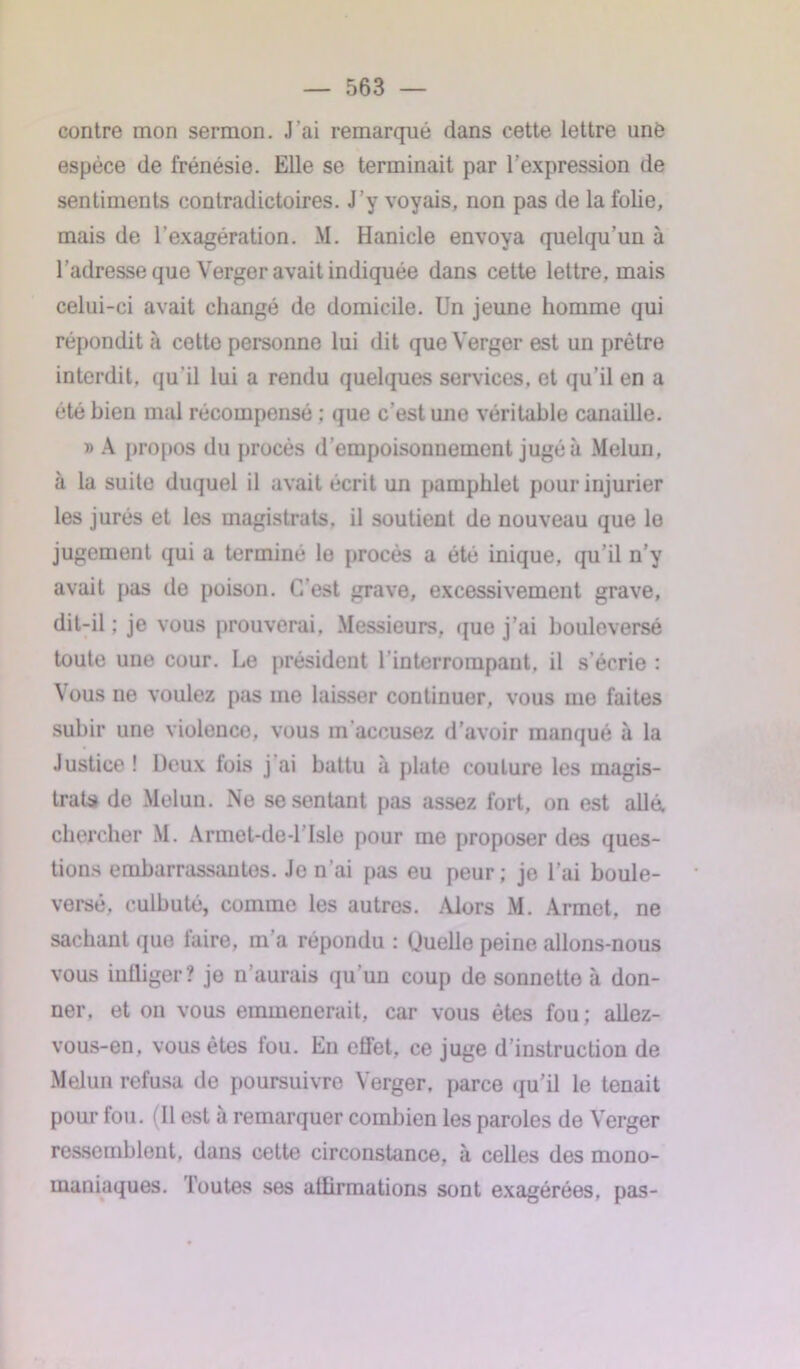 contre mon sermon. J’ai remarqué dans cette lettre une espèce de frénésie. Elle se terminait par l'expression de sentiments contradictoires. J’y voyais, non pas de la folie, mais de l’exagération. M. Hanicle envoya quelqu'un à l'adresse que Verger avait indiquée dans cette lettre, mais celui-ci avait changé de domicile. Un jeune homme qui répondit à cetto personne lui dit que Verger est un prêtre interdit, qu'il lui a rendu quelques services, et qu’il en a été bien mal récompensé ; que c’est uno véritable canaille. » A propos du procès d’empoisonnement jugé à Melun, à la suite duquel il avait écrit un pamphlet pour injurier les jurés et les magistrats, il soutient de nouveau que le jugement qui a terminé le procès a été inique, qu’il n’y avait pas de poison. C’est grave, excessivement grave, dit-il ; je vous prouverai, Messieurs, que j’ai bouleversé toute une cour. Le président l interrompant, il s’écrie : Vous ne voulez pas me laisser continuer, vous me faites subir une violence, vous m accusez d’avoir manqué à la Justice ! Deux fois j ai battu à plate coulure les magis- trats de Melun. Ne se sentant pas assez fort, on est allé, chercher M. Armet-de-l’Isle pour me proposer des ques- tions embarrassantes. Je n’ai pas eu peur; je l’ai boule- versé. culbuté, comme les autres. Alors M. Armet, ne sachant que faire, m’a répondu : Uuelle peine allons-nous vous infliger ? je n’aurais qu'un coup de sonnette à don- ner. et on vous emmènerait, car vous êtes fou; allez- vous-en. vous êtes fou. En effet, ce juge d’instruction de Melun refusa de poursuivre Verger, parce qu’il le tenait pour fou. (11 est à remarquer combien les paroles de Verger ressemblent, dans cette circonstance, à celles des mono- maniaques. Foutes ses affirmations sont exagérées, pas-