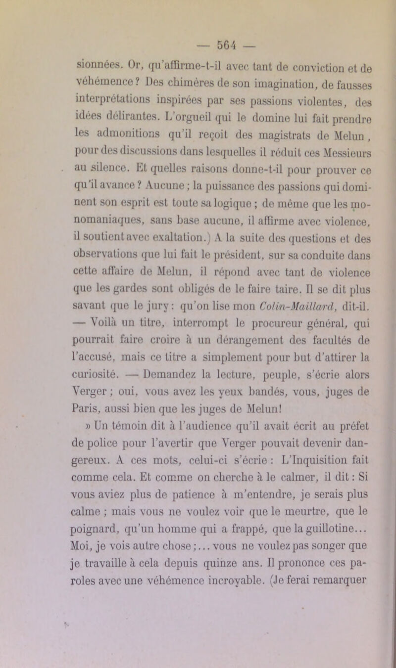 5G4 — sionnées. Or, qu’affirme-t-il avec tant de conviction et de véhémence? Des chimères de son imagination, de fausses interprétations inspirées par ses passions violentes, des idées délirantes. L’orgueil qui le domine lui fait prendre les admonitions qu’il reçoit des magistrats de Melun , pour des discussions dans lesquelles il réduit ces Messieurs au silence. Et quelles raisons donne-t-il pour prouver ce qu'il avance ? Aucune ; la puissance des passions qui domi- nent son esprit est toute sa logique ; île même que les mo- nomaniaques, sans hase aucune, il affirme avec violence, il soutient avec exaltation.) A la suite des questions et des observations que lui fait le président, sur sa conduite dans cette affaire de Melun, il répond avec tant de violence que les gardes sont obligés de le faire taire. Il se dit plus savant que le jury: qu’on lise mon Colin-Maillard, dit-il. — Voilà un titre, interrompt le procureur général, qui pourrait faire croire à un dérangement des facultés de l’accusé, mais ce titre a simplement pour but d’attirer la curiosité. — Demandez la lecture, peuple, s’écrie alors Verger; oui, vous avez les yeux bandés, vous, juges de Paris, aussi bien que les juges de Melun! » Un témoin dit à l’audience qu’il avait écrit au préfet de police pour l’avertir que Verger pouvait devenir dan- gereux. A ces mots, celui-ci s'écrie : L’Inquisition fait comme cela. Et comme on cherche à le calmer, il dit : Si vous aviez plus de patience à m’entendre, je serais plus calme ; mais vous ne voulez voir que le meurtre, que le poignard, qu’un homme qui a frappé, que la guillotine... Moi, je vois autre chose ;... vous ne voulez pas songer que je travaille à cela depuis quinze ans. Il prononce ces pa- roles avec une véhémence incroyable. (Je ferai remarquer