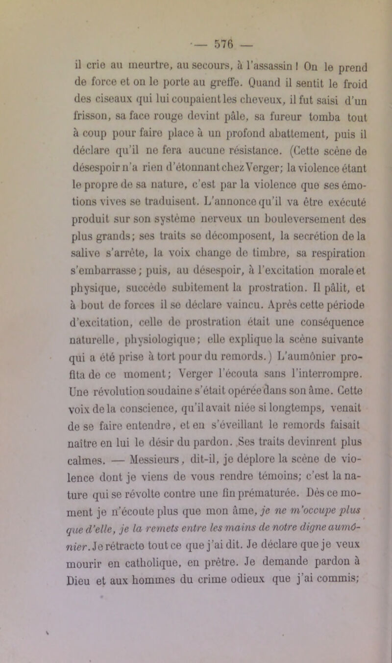 il crie au meurtre, au secours, à l’assassin I On le prend de force et on le porte au greffe. Quand il sentit le froid des ciseaux qui lui coupaient les cheveux, il fut saisi d’un frisson, sa face rouge devint pâle, sa fureur tomba tout à coup pour faire place à un profond abattement, puis il déclare qu’il ne fera aucune résistance. (Cette scène de désespoir n’a rien d’étonnant chez Verger; la violence étant le propre de sa nature, c’est par la violence que ses émo- tions vives se traduisent. L'annonce qu’il va être exécuté produit sur son système nerveux un bouleversement des plus grands; ses traits se décomposent, la secrétion delà salive s’arrête, la voix change do timbre, sa respiration s’embarrasse ; puis, au désespoir, à l’excitation morale et physique, succède subitement la prostration. Il pâlit, et à bout de forces il se déclare vaincu. Après cette période d’excitation, celle de prostration était une conséquence naturelle, physiologique; elle explique la scène suivante qui a été prise à tort pour du remords.) L’aumônier pro- fita de ce moment; Verger l’écouta sans l’interrompre. Une révolution soudaine s’était opérée dans son âme. Cette voix de la conscience, qu’il avait niée si longtemps, venait de se faire entendre, et en s’éveillant le remords faisait naître en lui le désir du pardon. Ses traits devinrent plus calmes. — Messieurs, dit-il, je déplore la scène de vio- lence dont je viens de vous rendre témoins; c’est la na- ture qui se révolte contre une fin prématurée. Dès ce mo- ment je n’écoute plus que mon âme, je ne m'occupe plus que d’elle, je la remets entre les mains de notre digne aumô- nier. Se Tétrade tout ce que j’ai dit. Je déclare que je veux mourir en catholique, en prêtre. Je demande pardon à Dieu et aux hommes du crime odieux que j’ai commis;