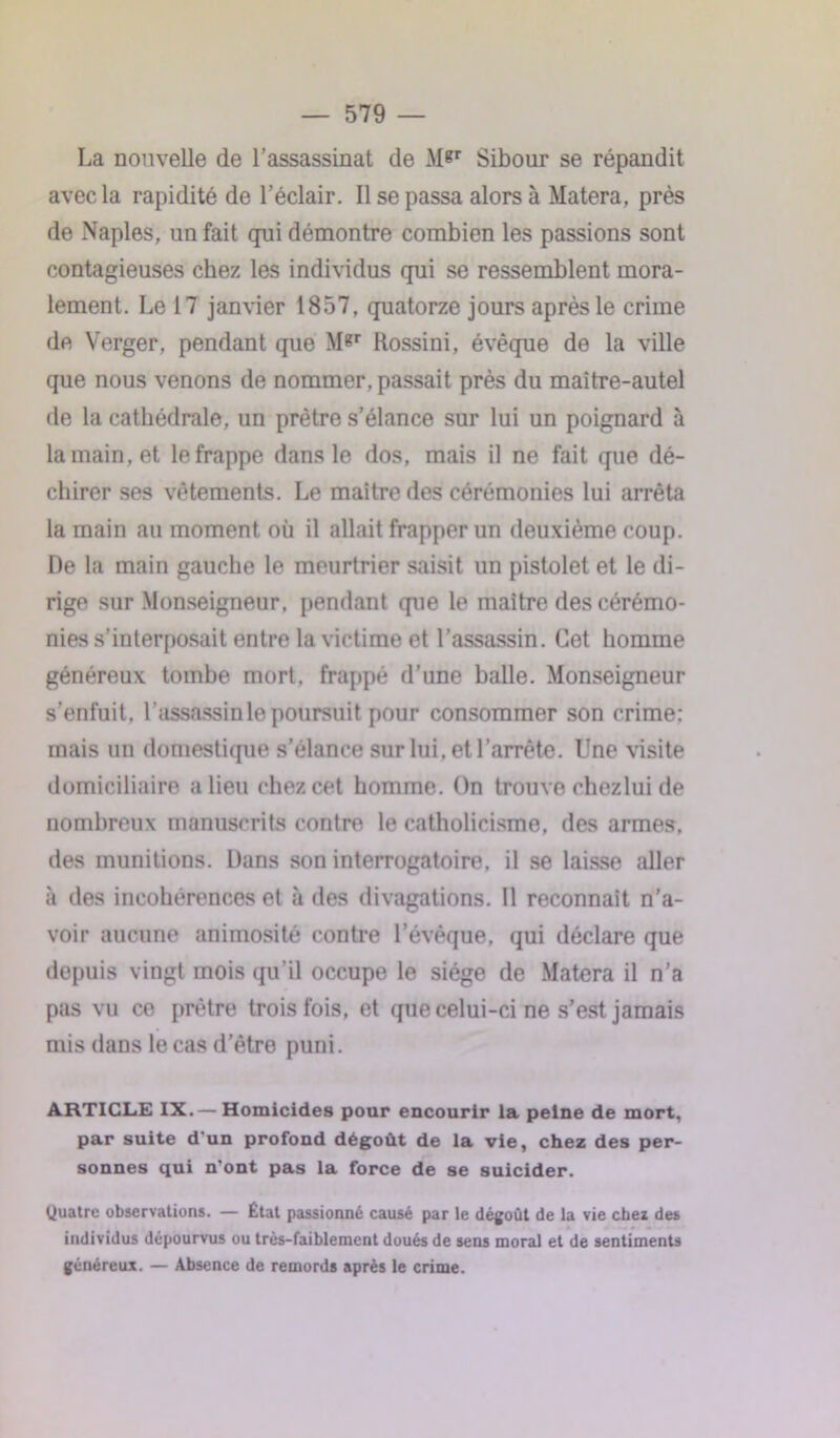 La nouvelle de l’assassinat de M*r Sibour se répandit avec la rapidité de l’éclair. Il se passa alors à Matera, près de Naples, un fait qui démontre combien les passions sont contagieuses chez les individus qui se ressemblent mora- lement. Le 17 janvier 1857. quatorze jours après le crime de Verger, pendant que M«r Rossini, évêque de la ville que nous venons de nommer, passait près du maître-autel de la cathédrale, un prêtre s’élance sur lui un poignard à la main, et le frappe dans le dos, mais il ne fait que dé- chirer ses vêtements. Le maître des cérémonies lui arrêta la main au moment où il allait frapper un deuxième coup. De la main gauche le meurtrier saisit un pistolet et le di- rige sur Monseigneur, pendant que le maître des cérémo- nies s’interposait entre la victime et l’assassin. Cet homme généreux tombe mort, frappé d'une balle. Monseigneur s’enfuit, l’assassin le poursuit pour consommer son crime: mais un domestique s’élance sur lui. et l’arrête. Une visite domiciliaire a lieu chez cet homme. On trouve chezlui de nombreux manuscrits contre le catholicisme, des armes, des munitions. Dans son interrogatoire, il se laisse aller à des incohérences et à des divagations. Il reconnaît n’a- voir aucune animosité contre l’évêque, qui déclare que depuis vingt mois qu'il occupe le siège de Matera il n’a pas vu ce prêtre trois fois, et que celui-ci ne s’est jamais mis dans le cas d’être puni. ARTICLE IX.— Homicides pour encourir la peine de mort, par suite d'un profond dégoût de la vie, chez des per- sonnes qui n’ont pas la force de se suicider. Quatre observations. — État passionné causé par le dégoût de la vie chez des individus dépourvus ou très-faiblement doués de sens moral et de sentiments généreux. — Absence de remords après le crime.