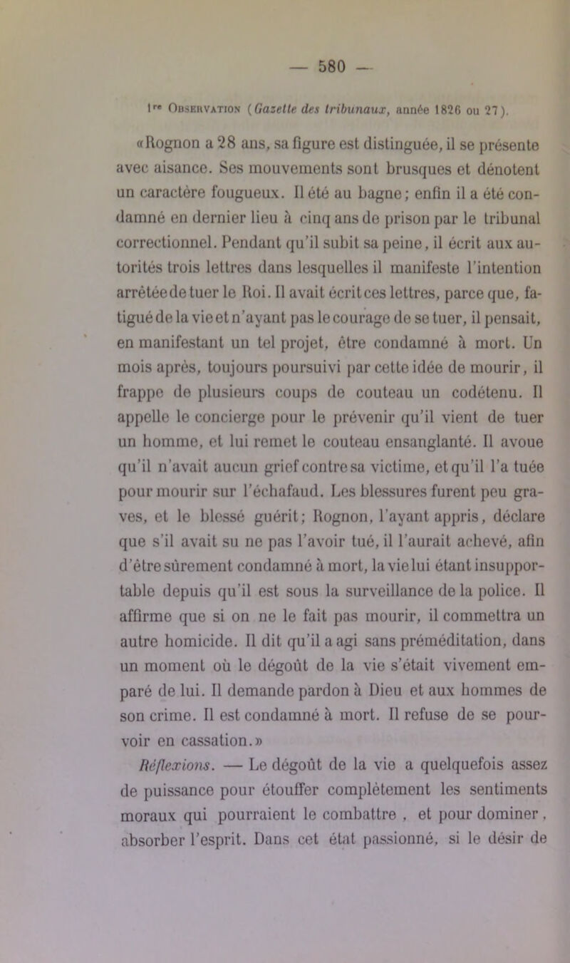 lr« Observation (Gazelle des tribunaux, année 1826 ou 27). «Rognon a 28 ans, sa figure est distinguée, il se présente avec aisance. Ses mouvements sont brusques et dénotent un caractère fougueux. 11 été au bagne; enfin il a été con- damné en dernier lieu à cinq ans de prison par le tribunal correctionnel. Pendant qu’il subit sa peine, il écrit aux au- torités trois lettres dans lesquelles il manifeste l’intention arrêtée de tuer le Roi. Il avait écrit ces lettres, parce que, fa- tigué de la vie et n’ayant pas le courage de se tuer, il pensait, en manifestant un tel projet, être condamné à mort. Un mois après, toujours poursuivi par cette idée de mourir, il frappe de plusieurs coups de couteau un codétenu. Il appeUe le concierge pour le prévenir qu’il vient de tuer un homme, et lui remet le couteau ensanglanté. Il avoue qu’il n’avait aucun grief contre sa victime, et qu'il l’a tuée pour mourir sur l’échafaud. Les blessures furent peu gra- ves, et le blessé guérit; Rognon, l’ayant appris, déclare que s’il avait su ne pas l’avoir tué, il l’aurait achevé, afin detre sûrement condamné à mort, la vie lui étant insuppor- table depuis qu’il est sous la surveillance delà police. Il affirme que si on ne le fait pas mourir, il commettra un autre homicide. Il dit qu’il a agi sans préméditation, dans un moment où le dégoût de la vie s’était vivement em- paré de lui. Il demande pardon à Dieu et aux hommes de son crime. Il est condamné à mort. Il refuse de se pour- voir en cassation.» Réflexions. — Le dégoût de la vie a quelquefois assez de puissance pour étouffer complètement les sentiments moraux qui pourraient le combattre , et pour dominer . absorber l’esprit. Dans cet état passionné, si le désir de