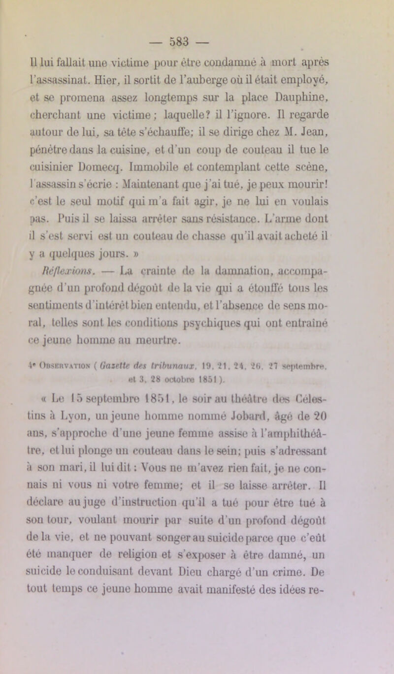 Il lui fallait une victime pour être condamne à mort après l’assassinat. Hier, il sortit de l’auberge où il était employé, et se promena assez longtemps sur la place Dauphine, cherchant une victime; laquelle? il l’ignore. Il regarde autour de lui, sa tête s’échauffe; il se dirige chez M. Jean, pénétre dans la cuisine, et d’un coup de couteau il tue le cuisinier Domecq. Immobile et contemplant cette scène, 1 assassin s’écrie : Maintenant que j’ai tué, je peux mourir! c’est le seul motif qui m’a fait agir, je ne lui en voulais pas. Puis il se laissa arrêter sans résistance. L’arme dont il s’est servi est un couteau de chasse qu’il avait acheté il y a quelques jours. » lie/le j'ions. — La crainte de la damnation, accompa- gnée d’un profond dégoût de la vie qui a étoufTé tous les sentiments d’intérêt bien entendu, et l’absence de sens mo- ral, telles sont les conditions psychiques qui ont entraîné ce jeune homme au meurtre. 4» Observation ( Gazette des tribunaux. 19. 21. 24. 2«i. 27 septembre. ut 3. 28 octobre 1851 ). « Le 15 septembre 1851, le soir au théâtre di*> Céles- tins à Lyon, un jeune homme nommé Jobard, âgé de 20 ans, s’approche d’une jeune femme assise à l’amphithéâ- tre, et lui plonge un couteau dans le sein; puis s’adressant ii son mari, il lui dit : Vous ne m’avez rien fait, je ne con- nais ni vous ni votre femme; et il se laisse arrêter. Il déclare au juge d’instruction qu'il a tué pour être tué à son tour, voulant mourir par suite d'un profond dégoût delà vie, et ne pouvant songer au suicide parce que c’eût été manquer de religion et s'exposer à être damné, un suicide le conduisant devant Dieu chargé d’un crime. De tout temps ce jeune homme avait manifesté des idées re-