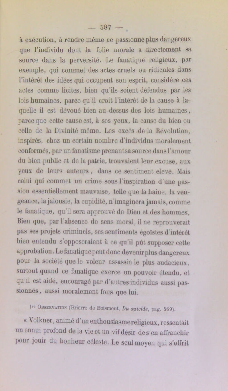 à exécution, à rendre même ce passionné plus dangereux que l’individu dont la folie morale a directement sa source dans la perversité. Le fanatique religieux, par exemple, qui commet des actes cruels ou ridicules dans l’intérét des idées qui occupent son esprit, considère ces actes comme licites, Lien qu’ils soient défendus par les lois humaines, parce qu’il croit l'intérêt de la cause à la- quelle il est dévoué bien au-dessus des lois humaines, parce que cette cause est, à ses yeux, la cause du Lien ou celle de la Divinité même. Les excès de la Révolution, inspirés, chez un certain nombre d’individus moralement conformés, par un fanatisme prenant sa source dansl’amour du bien public et de la patrie, trouvaient leur excuse, aux yeux de leurs auteurs , dans ce sentiment élevé. Mais celui qui commet un crime sous l’inspiration d'une pas- sion essentiellement mauvaise, telle que la haine, la ven- geance, la jalousie, la cupidité, n'imaginera jamais, comme le fanatique, qu’il sera approuvé de Dieu et des hommes, Bien que, par 1 absence de sens moral, il ne réprouverait pas ses projets criminels, ses sentiments égoïstes d’intérêt bien entendu s’opposeraient à ce qu'il put supposer cette approbation. Le lunatique peu t donc devenir plus dangereux pour la société que le voleur assassin le plus audacieux, surtout quand ce lunatique exerce un pouvoir étendu, et qu il est aidé, encouragé par d’autres individus aussi pas- sionnes, aussi moralement fous que lui. lrc Obsehvatiox (Brierre de Boismont, Du suicide, pag. 569). « \ olkner, animé d un entbousiasmereligieux, ressentait un ennui prolond delà vie et un vif désir desén affranchir poui jouii du bonheur céleste. Le seul moyen qui s offrit