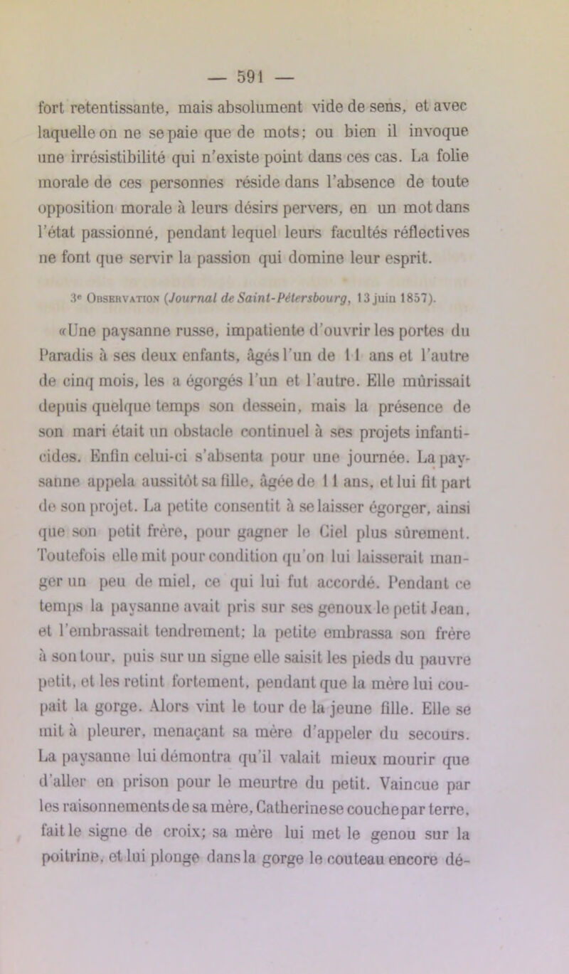 fort retentissante, mais absolument vide de sens, et avec laquelle on ne se paie que de mots: ou bien il invoque une irrésistibilité qui n’existe point dans ces cas. La folie morale de ces personnes réside dans l’absence de toute opposition morale à leurs désirs pervers, en un mot dans l’état passionné, pendant lequel leurs facultés réflectives ne font que servir la passion qui domine leur esprit. 3e Obsbhvation (Journal de Saint-Pétersbourg, 13 juiu 1857). «Une paysanne russe, impatiente d’ouvrir les portes du Paradis à ses deux enfants, âgés l’un de 11 ans et l’autre de cinq mois, les a égorgés l’un et l’autre. Elle mûrissait depuis quelque temps son dessein, mais la présence de son mari était un obstacle continuel à ses projets infanti- cides. Enfin celui-ci s’absenta pour une journée. La pay- sanne appela aussitôt sa fille, âgée de 11 ans, et lui fit part de son projet. La petite consentit à se laisser égorger, ainsi (pie son petit frère, pour gagner lo Ciel plus sûrement. Toutefois elle mit pour condition (pi on lui laisserait man- ger un peu de miel, ce qui lui fut accordé. Pendant ce temps la paysanne avait pris sur ses genoux le petit Jean, et l’embrassait tendrement: la petite embrassa son frère à son tour, puis sur un signe elle saisit les pieds du pauvre petit, et les retint fortement, pendant que la mère lui cou- pait la gorge. Alors vint le tour de la jeune fille. Elle se mit à pleurer, menaçant sa mère d’appeler du secours. La paysanne lui démontra qu il valait mieux mourir que d’aller on prison pour le meurtre du petit. Vaincue par les raisonnements de sa mère. Catherinese couchepar terre, lait le signe de croix; sa mère lui met le genou sur la poitrine, et lui plonge dans la gorge le couteau encore dé-