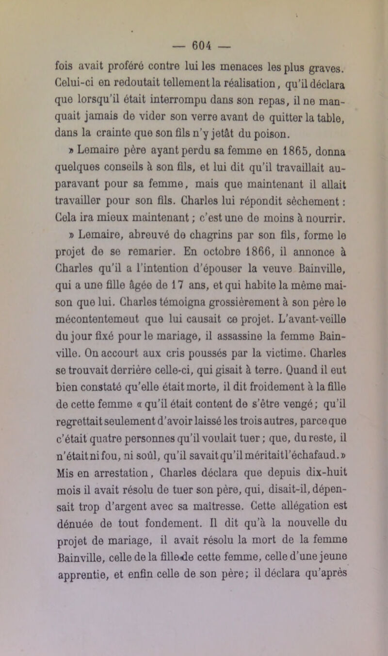 fois avait proféré contre lui les menaces les plus graves. Celui-ci en redoutait tellement la réalisation, qu’il déclara que lorsqu’il était interrompu dans son repas, il ne man- quait jamais de vider son verre avant de quitter la table, dans la crainte que son fils n’y jetât du poison. » Lemaire père ayant perdu sa femme en 1865, donna quelques conseils à son fils, et lui dit qu’il travaillait au- paravant pour sa femme, mais que maintenant il allait travailler pour son fils. Charles lui répondit sèchement : Cela ira mieux maintenant ; c’est une de moins à nourrir. » Lemaire, abreuvé do chagrins par son fils, forme le projet de se remarier. En octobre 1866, il annonce à Charles qu’il a l'intention d’épouser la veuve Bainville, qui a uno fille âgée de 17 ans, et qui habite la même mai- son que lui. Charles témoigna grossièrement à son père le mécontentomeut que lui causait ce projet. L'avant-veille du jour fixé pour le mariage, il assassine la femme Bain- ville. On accourt aux cris poussés par la victime. Charles se trouvait derrière celle-ci, qui gisait à terre. Quand il eut bien constaté qu'elle était morte, il dit froidement à la fille de cette femme a qu’il était content de setre vengé; qu’il regrettait seulement d’avoir laissé les trois autres, parce que c’était quatre personnes qu’il voulait tuer ; que, du reste, il n’était ni fou, ni soûl, qu’il savait qu’il méritaitl’échafaud.» Mis en arrestation, Charles déclara que depuis dix-huit mois il avait résolu de tuer son père, qui, disait-il, dépen- sait trop d’argent avec sa maîtresse. Cette allégation est dénuée de tout fondement. Il dit qu a la nouvelle du projet de mariage, il avait résolu la mort de la femme Bainville, celle delà fille«de cette femme, celle d’une jeune apprentie, et enfin celle de son père ; il déclara qu’après