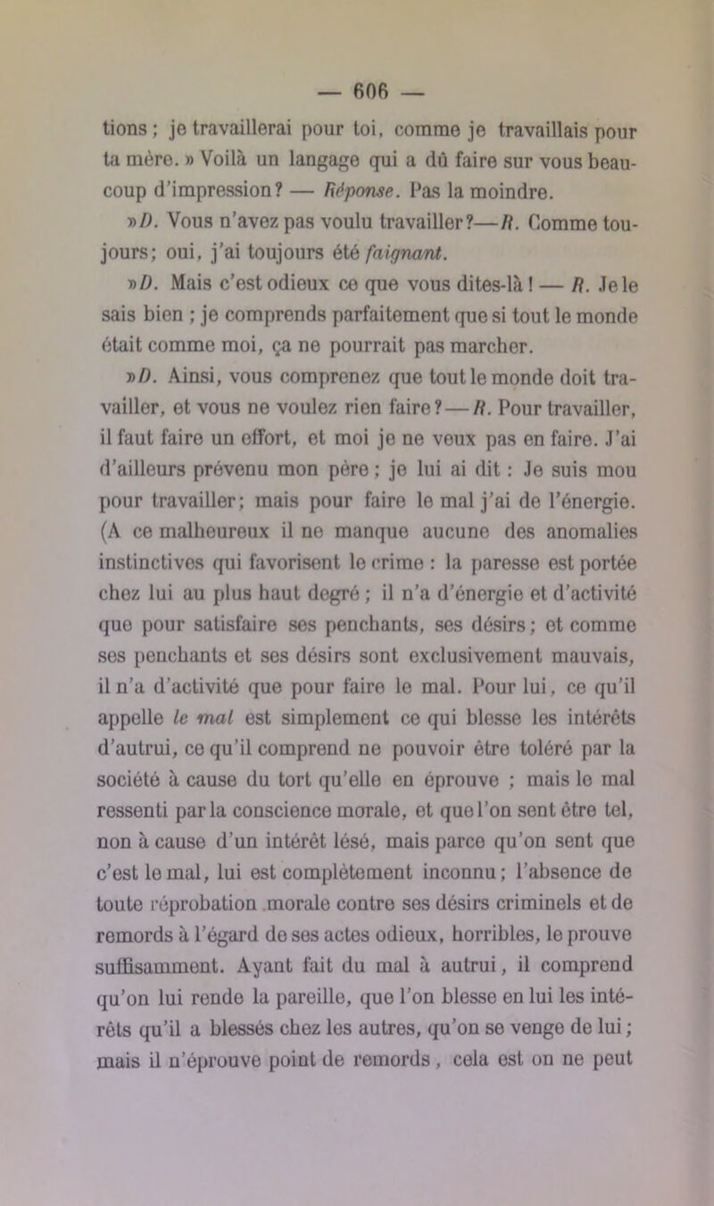 — BOB — tions ; je travaillerai pour toi, comme je travaillais pour ta mère. » Voilà un langage qui a dû faire sur vous beau- coup d’impression? — Réponse. Pas la moindre. t>D. Vous n’avez pas voulu travailler?—R. Comme tou- jours; oui, j’ai toujours été faigrmnt. ml). Mais c’est odieux co que vous dites-là ! — R. Jele sais bien ; je comprends parfaitement que si tout le monde était comme moi, ça ne pourrait pas marcher. »J0. Ainsi, vous comprenez que tout le monde doit tra- vailler, et vous ne voulez rien faire? — R. Pour travailler, il faut faire un effort, et moi je ne veux pas en faire. J’ai d’ailleurs prévenu mon père ; je lui ai dit : Je suis mou pour travailler; mais pour faire le mal j’ai de l’énergie. (A ce malheureux il ne manque aucune des anomalies instinctives qui favorisent lo crime : la paresse est portée chez lui au plus haut degré ; il n’a d’énergie et d’activité que pour satisfaire ses penchants, ses désirs ; et comme ses penchants et ses désirs sont exclusivement mauvais, il n’a d’activité que pour faire le mal. Pour lui, ce qu’il appelle le mal est simplement ce qui blesse les intérêts d’autrui, ce qu’il comprend ne pouvoir être toléré par la société à cause du tort qu'elle en éprouve ; mais lo mal ressenti parla conscience morale, et que l’on sent être tel, non à cause d’un intérêt lésé, mais parce qu’on sent que c’est le mal, lui est complètement inconnu; l’absence de toute réprobation morale contre ses désirs criminels et de remords à l’égard do ses actes odieux, horribles, le prouve suffisamment. Ayant fait du mal à autrui, il comprend qu’on lui rende la pareille, que l’on blesse en lui les inté- rêts qu’il a blessés chez les autres, qu’on se venge de lui ; mais il n’éprouve point de remords, cela est on ne peut