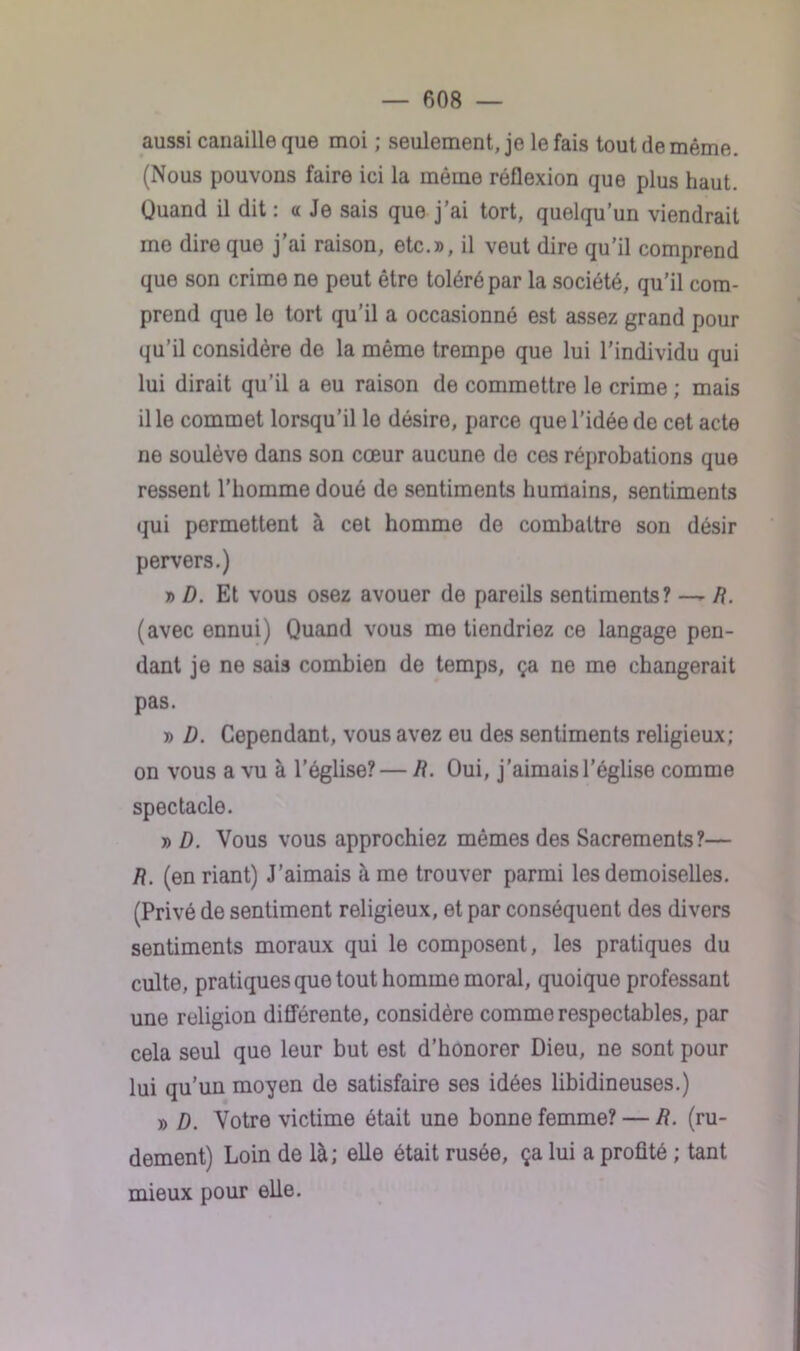 aussi canaille que moi ; seulement, je le fais tout de même. (Nous pouvons faire ici la même réflexion que plus haut. Quand il dit : a Je sais que j’ai tort, quelqu’un viendrait me dire que j’ai raison, etc.», il veut dire qu’il comprend que son crime ne peut être toléré par la société, qu’il com- prend que le tort qu’il a occasionné est assez grand pour qu’il considère de la même trempe que lui l’individu qui lui dirait qu’il a eu raison de commettre le crime ; mais il le commet lorsqu’il le désire, parce que l’idée de cet acte ne soulève dans son cœur aucune de ces réprobations que ressent l’homme doué de sentiments humains, sentiments qui permettent à cet homme de combattre son désir pervers.) » D. Et vous osez avouer de pareils sentiments? — /?. (avec ennui) Quand vous me tiendriez ce langage pen- dant je ne sais combien de temps, ça ne me changerait pas. » D. Cependant, vous avez eu des sentiments religieux; on vous a vu à l’église?— li. Oui, j’aimais l’église comme spectacle. » D. Vous vous approchiez mêmes des Sacrements?— /?. (en riant) J’aimais à me trouver parmi les demoiselles. (Privé de sentiment religieux, et par conséquent des divers sentiments moraux qui le composent, les pratiques du culte, pratiques que tout homme moral, quoique professant une religion différente, considère comme respectables, par cela seul que leur but est d’honorer Dieu, ne sont pour lui qu’un moyen de satisfaire ses idées libidineuses.) » D. Votre victime était une bonne femme? — /?. (ru- dement) Loin de là; elle était rusée, ça lui a profité ; tant mieux pour elle.