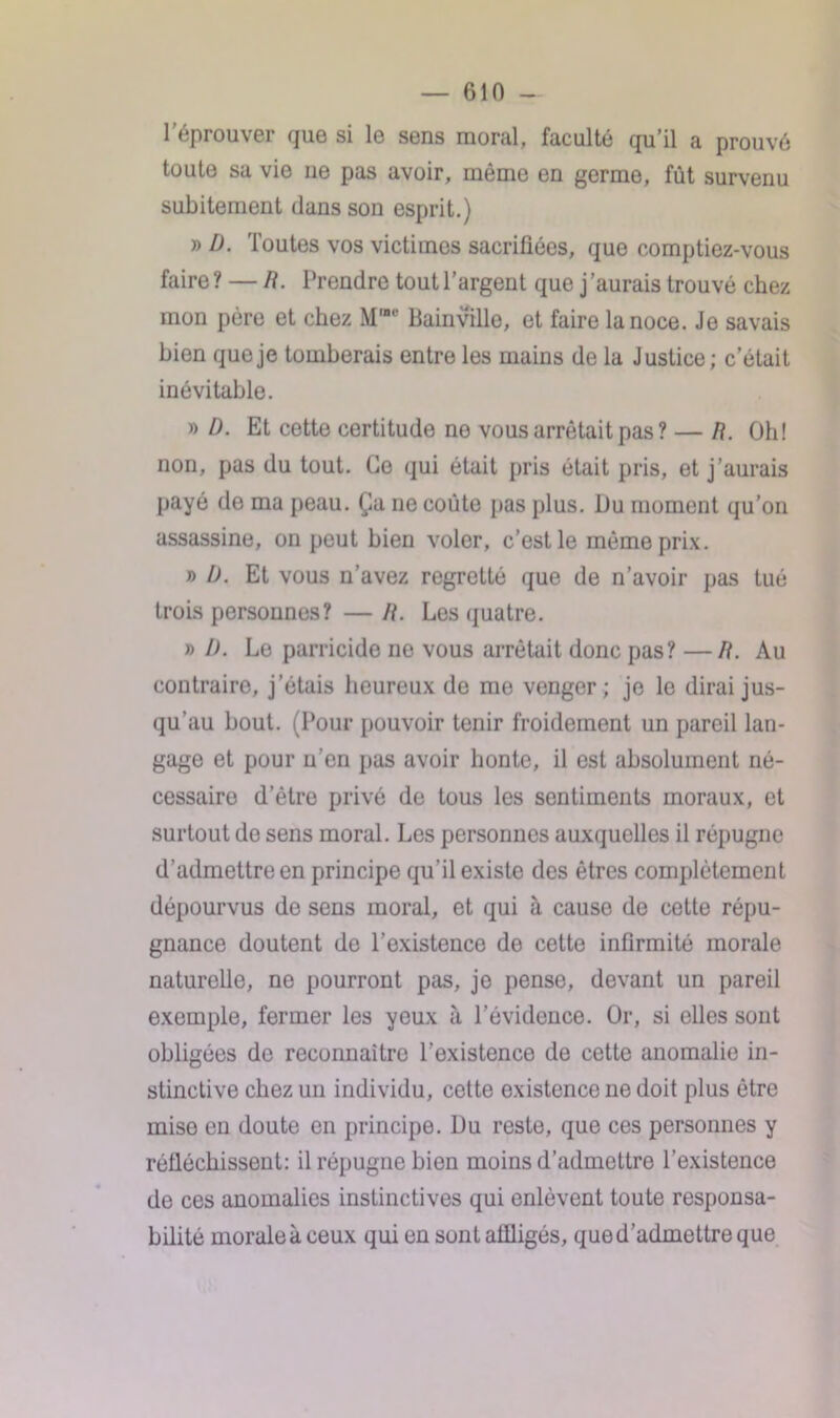 l’éprouver que si le sens moral, faculté qu’il a prouvé toute sa vie ne pas avoir, même en germe, fût survenu subitement dans son esprit.) » D. Toutes vos victimes sacrifiées, que comptiez-vous faire ? — R. Prendre tout l’argent que j'aurais trouvé chez mon père et chez Mwe Bainville, et faire la noce. Je savais bien que je tomberais entre les mains de la Justice; c’était inévitable. » D. Et cette certitude ne vous arrêtait pas? — R. Oh! non, pas du tout. Go qui était pris était pris, et j’aurais payé de ma peau. Ça ne coûte pas plus. Du moment qu’on assassine, on peut bien voler, c’est le même prix. » Ü. Et vous n’avez regretté que de n’avoir pas tué trois personnes? — R. Les quatre. » D. Le parricide ne vous arrêtait donc pas? —R. Au contraire, j’étais heureux de me venger; je le dirai jus- qu'au bout. (Pour pouvoir tenir froidement un pareil lan- gage et pour u’en pas avoir honte, il est absolument né- cessaire d’être privé de tous les sentiments moraux, et surtout de sens moral. Les personnes auxquelles il répugne d’admettre en principe qu’il existe des êtres complètement dépourvus de sens moral, et qui à cause de cette répu- gnance doutent de l’existence de cette infirmité morale naturelle, ne pourront pas, je pense, devant un pareil exemple, fermer les yeux à l’évidence. Or, si elles sont obligées de reconnaître l’existence de cette anomalie in- stinctive chez un individu, cette existence ne doit plus être mise en doute en principe. Du reste, que ces personnes y réfléchissent: il répugne bien moins d’admettre l’existence de ces anomalies instinctives qui enlèvent toute responsa- bilité moraleà ceux qui en sont affligés, qued’admettre que