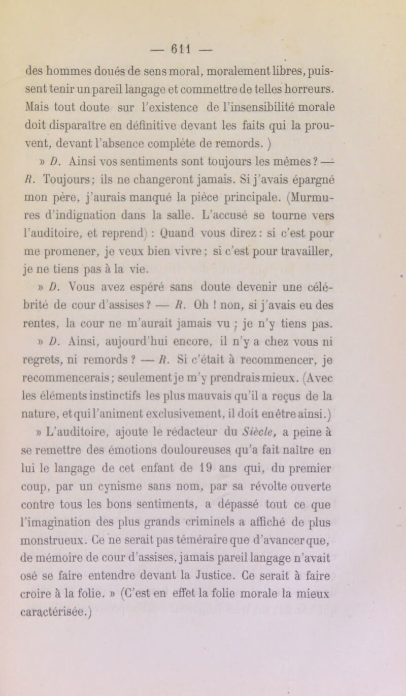 des hommes doués de sens moral, moralement libres, puis- sent tenir un pareil langage et commettre de telles horreurs. Mais tout doute sur l’existence de l’insensibilité morale doit disparaître en définitive devant les faits qui la prou- vent, devant l’absence complète de remords. ) » D. Ainsi vos sentiments sont toujours les mêmes ? —- R. Toujours; ils ne changeront jamais. Si j’avais épargné mon père, j’aurais manqué la pièce principale. (Murmu- res d’indignation dans la salle. L’accusé se tourne vers l’auditoire, et reprend] : Quand vous direz: si c’est pour me promener, je veux bien vivre : si c’est pour travailler, je ne tiens pas à la vie. » D. Vous avez espéré sans doute devenir une célé- brité de cour d'assises? — R. Oh ! non, si j'avais eu des rentes, la cour ne m’aurait jamais vu ; je n’y tiens pas. » D. Ainsi, aujourd'hui encore, il n’y a chez vous ni regrets, ni remords ? — R. Si c’était à recommencer, je recommencerais; seulement je m'y prendrais mieux. (Avec les éléments instinctifs les plus mauvais qu’il a reçus de la nature, etquil’animent exclusivement, il doit enêtreainsi.) » L’auditoire, ajoute le rédacteur du Siècle, a peine à se remettre des émotions douloureuses qu’a fait naître en lui le langage de cet enfant de 19 ans qui, du premier coup, par un cynisme sans nom, par sa révolte ouverte contre tous les bons sentiments, a dépassé tout ce que l’imagination des plus grands criminels a affiché de plus monstrueux. Ce ne serait pas téméraire que d’avancer que, de mémoire de cour d’assises, jamais pareil langage n’avait osé se faire entendre devant la Justice. Ce serait à faire croire à la folie. » (C’est en effet la folie morale la mieux caractérisée.)