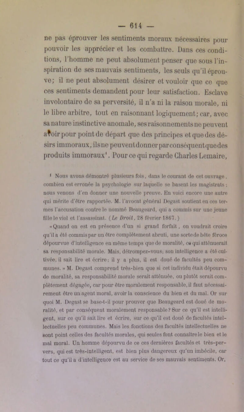 ne pas éprouver les sentiments moraux nécessaires pour pouvoir les apprécier et los combattre. Dans ces condi- tions, l’homme ne peut absolument penser que sous l’in- spiration de ses mauvais sentiments, les seuls qu’il éprou- ve; il ne peut absolument désiror et vouloir que ce que ces sentiments demandent pour leur satisfaction. Esclave involontaire de sa perversité, il n’a ni la raison morale, ni le libre arbitre, tout en raisonnant logiquement; car, avec sa nature instinctive anomale, ses raisonnements no peuvent avoir pour point de départ que des principes et que des dé- sirs immoraux, ilsne peuventdonnerparconséquentquedes produits immoraux'. Pour ce qui regarde Charles Lemaire, 1 Nous avons démontré plusieurs fois, dans le courant de cet ouvrage , combien est erronée la psychologie sur laquelle se basent les magistrats ; nous venons d'en donner une nouvelle preuve. Kn voici encore une autre qui mérite d’étre rapportée. M. l’avocat général Degast soutient en ces ter- mes l'accusation contre le nommé Beaugeurd, qui a commis sur une jeune filloloviol et l'assassinat. (Le Droit, 28 février 1867.) ••Quand on est en présence d’un si grand forfait, on voudrait croire qu'il a été commis par un être complètement abruti, une sortede bête féroce dépourvue d'intelligence en même temps que de moralité, ce qui atténuerait sa responsabilité morale. Mais, détrompez-vous; son intelligence a été cul- tivée, il sait lire et écrire; il y a plus, il est doué «le facultés peu com- munes. » M. Degast comprend très-bien que si cet individu était dépourvu de moralité, sa responsabilité morale serait atténuée, ou plutôt serait com- plètement dégagée, car pour être moralement responsable, il faut nécessai- rement être un agent moral, avoir la conscience du bien et du mal. Or sur quoi M. Degast se base-t-il pour prouver <]ue Beaugeard est doué de mo- ralité, et par conséquent moralement responsable ? Sur ce qu’il est intelli- gent, sur ce «ju’il sait lire et écrire, sur ce qu’il est doué de facultés intel- lectuelles peu communes. Mais les fonctions des facultés intellectuelles ne sont point celles des facultés morales, «pii seules font connaître le bien et le mal moral. Un homme dépourvu de ce ces dernières facultés et très-per- vers, qui est très-intelligent, est bien plus daugereux «ju’un imbécile, car tout ce qu’il a d’intelligence est au service de ses mauvais sentiments. Or.