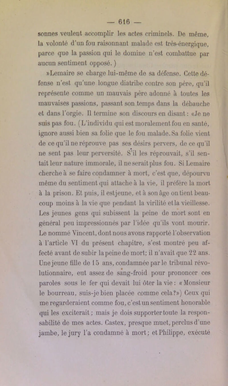 sonnes veulent accomplir les actes criminels. De même, la volonté d’un fou raisonnant malade est très-énergique, parce que la passion qui le domine n’est combattue par aucun sentiment opposé. ) «Lemaire se charge lui-même de sa défense. Cette dé- fense n’est qu’une longue diatribe contre son père, qu’il représente comme un mauvais père adonné à toutes les mauvaises passions, passant son temps dans la débauche et dans l’orgie. Il termine son discours en disant : «Je ne suis pas fou. (L’individu qui est moralement fou en santé, ignore aussi bien sa folie que le fou malade. Sa folie vient de ce qu’il ne réprouve pas ses désirs pervers, de ce qu’il • ne sent pas leur perversité. S’il les réprouvait, s’il sen- tait leur nature immorale, il neseraitplus fou. Si Lemaire cherche îi se faire condamner ?i mort, c’est que, dépourvu même du sentiment qui attache à la vie, il préfère la mort à la prison. Et puis, il estjeune, et à son âge on tient beau- coup moins à la vie que pendant la virilité et la vieillesse. Les jeunes gens qui subissent la peine de mort sont en général peu impressionnés par l’idée qu’ils vont mourir. Le nommé Vincent, dont nous avons rapporté l’observation à l’article VI du présent chapitre, s’est montré peu af- fecté avant de subir la peine de mort; il n’avait que 22 ans. Une jeune fille de 15 ans, condamnée par le tribunal révo- • lutionnaire, eut assez de sang-froid pour prononcer ces paroles sous le fer qui devait lui ôter la vie : « Monsieur le bourreau, suis-je bien placée comme cela?») Ceux qui me regarderaient comme fou. c’est un sentiment honorable qui les exciterait ; mais je dois supporter toute la respon- sabilité de mes actes. Castex, presque muet, perclus d'une jambe, le jury l’a condamné à mort; et Philippe, exécuté