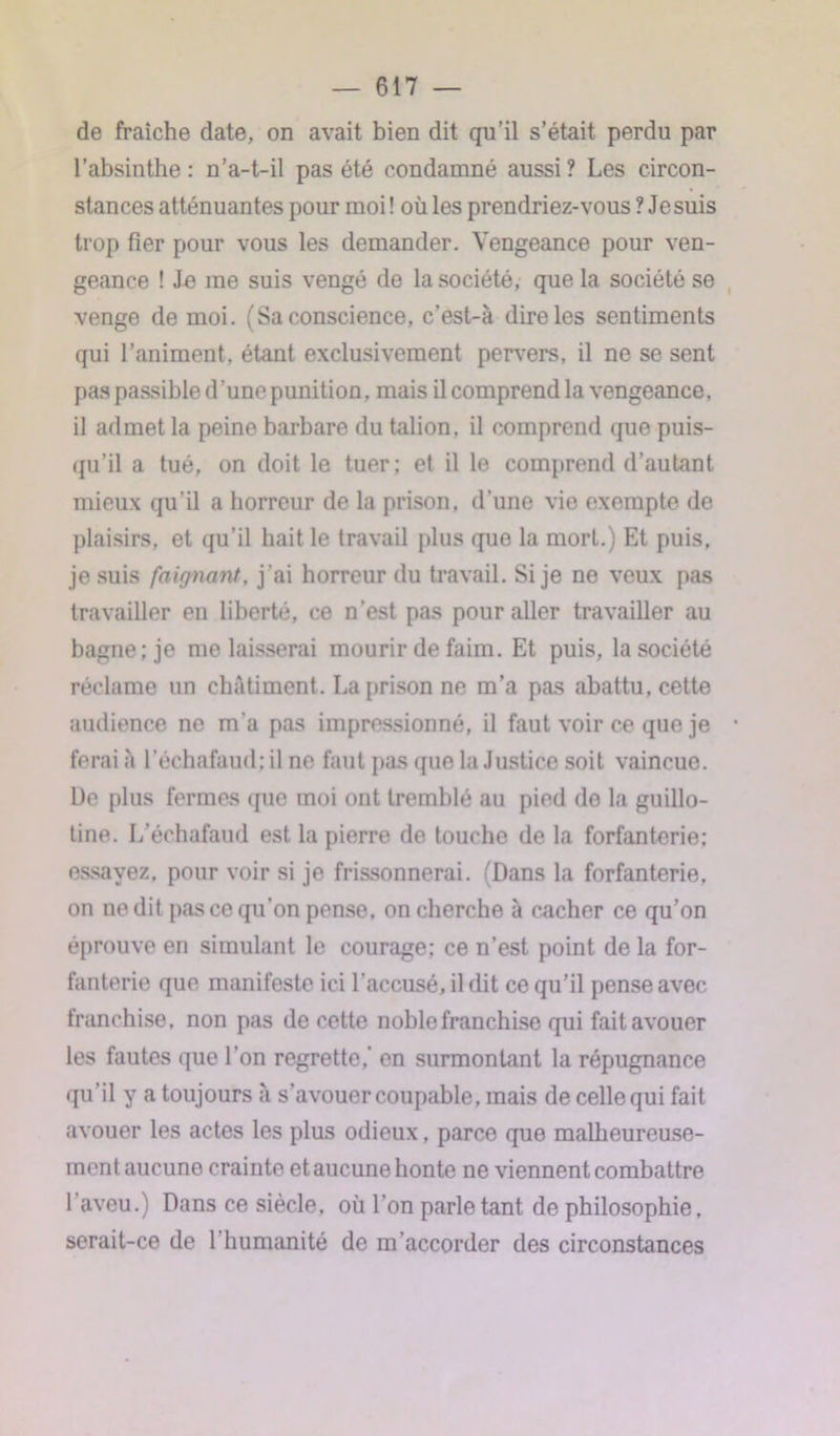 de fraîche date, on avait bien dit qu’il s’était perdu par l’absinthe: n’a-t-il pas été condamné aussi? Les circon- stances atténuantes pour moi ! où les prendriez-vous ? Jesuis trop fier pour vous les demander. Vengeance pour ven- geance ! Je me suis vengé de la société, que la société se venge de moi. (Sa conscience, c’est-à dire les sentiments qui l’animent, étant exclusivement pervers, il ne se sent pas passible d’une punition, mais il comprend la vengeance, il admet la peine barbare du talion, il comprend que puis- qu’il a tué, on doit le tuer; et il le comprend d’autant mieux qu’il a horreur de la prison, d’une vie exempte de plaisirs, et qu’il hait le travail plus que la mort.) Et puis, jesuis faignant, j’ai horreur du travail. Si je ne veux pas travailler en liberté, ce n'est pas pour aller travailler au bagne; je me laisserai mourir de faim. Et puis, la société réclame un châtiment. La prison ne m’a pas abattu, cette audience ne m’a pas impressionné, il faut voir ce que je • ferai à l’échafaud; il ne faut pas que la Justice soit vaincue. De plus fermes que moi ont tremblé au pied do la guillo- tine. L’échafaud est la pierre de touche de la forfanterie; essayez, pour voir si je frissonnerai. (Dans la forfanterie, on ne dit pas ce qu’on pense, on cherche à cacher ce qu’on éprouve en simulant le courage; ce n’est point de la for- fanterie que manifeste ici l’accusé, il dit ce qu’il pense avec franchise, non pas de cette noble franchise qui fait avouer les fautes que l’on regrette,’ en surmontant la répugnance qu’il y a toujours à s’avouer coupable, mais de celle qui fait avouer les actes les plus odieux, parce que malheureuse- ment aucune crainte et aucune honte ne viennent combattre l’aveu.) Dans ce siècle, où l’on parle tant de philosophie, serait-ce de 1 humanité de m’accorder des circonstances