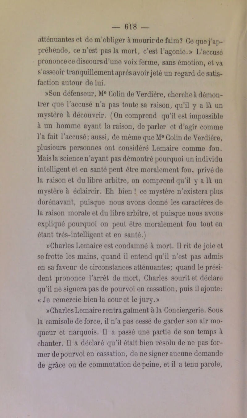 atténuantes et de m’obliger à mourirdo faim? Ce que j’ap- préhende, ce n’est pas la mort, c’est l’agonie.» L’accusé prononce ce discours d’une voix ferme, sans émotion, et va s’asseoir tranquillement après avoir jeté un regard de satis- faction autour do lui. »Son défenseur, Me Colin de Verdière, cherche à démon- trer que l’accusé n’a pas toute sa raison, qu’il y a lit un mystère à découvrir. (On comprend qu’il est impossible à un homme ayant la raison, do parler et d’agir comme l’a fait l’accusé; aussi, de mémo queM® Colin de Verdière, plusieurs personnes ont considéré Lemaire comme fou. Mais la science n’ayant pas démontré pourquoi un individu intelligent et en santé peut être moralement fou, privé de la raison et du libre arhitro, on comprend qu’il y a là un mystère à éclaircir. Eh bien ! ce mystère n’existera plus dorénavant , puisque nous avons donné les caractères de la raison morale et du libre arbitre, et puisque nous avons expliqué pourquoi on peut être moralement fou tout en étant très-intelligent et en santé.) «Charles Lemaire est condamné à mort. Il rit de joie et se frotte les mains, quand il entend qu’il n’est pas admis en sa faveur de circonstances atténuantes; quand le prési- dent prononce l’arrêt do mort, Charles sourit et déclare qu’il ne signera pas de pourvoi en cassation, puis il ajoute: «Je remercie bien la cour et le jury.» «Charles Lemaire rentra gaîment à la Conciergerie. Sous la camisole de force, il n’a pas cessé de garder son air mo- queur et narquois. Il a passé une partie do son temps à chanter. Il a déclaré qu’il était bien résolu de ne pas for- mer de pourvoi en cassation, de ne signer aucune demande de grâce ou de commutation de peine, et il a tenu parole,