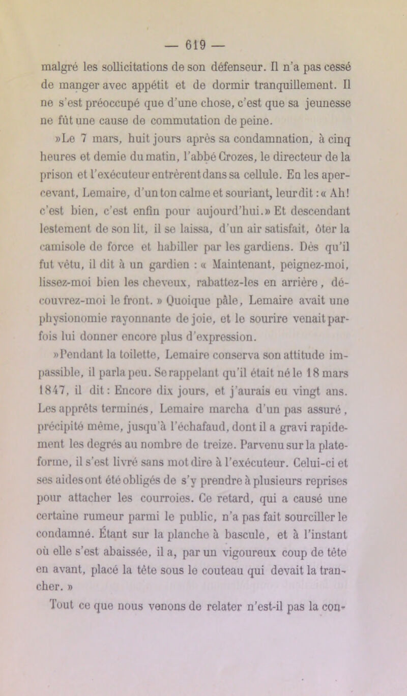 malgré les sollicitations de son défenseur. Il n’a pas cessé de manger avec appétit et de dormir tranquillement. Il ne s’est préoccupé que d’une chose, c’est que sa jeunesse ne fût une cause de commutation de peine. »Le 7 mars, huit jours après sa condamnation, à cinq heures et demie du matin, l’abbé Grozes, le directeur de la prison et l’exécuteur entrèrent dans sa cellule. Eo les aper- cevant, Lemaire, d’un ton calme et souriant, leurdit :« Ah! c’est bien, c’est enfin pour aujourd'hui.» Et descendant lestement de son lit, il se laissa, d’un air satisfait, ôter la camisole de force et habiller par les gardiens. Dès qu’il fut vêtu, il dit à un gardien : « Maintenant, peignez-moi, lissez-moi bien les cheveux, rabattez-les en arrière, dé- eouvrez-moi le front. » Quoique pâle, Lemaire avait une physionomie rayonnante de joie, et le sourire venait par- fois lui donner encore plus d’expression. «Pendant la toilette, Lemaire conserva son attitude im- passible, il parla peu. Se rappelant qu’il était né le 18 mars 1847, il dit: Encore dix jours, et j’aurais eu vingt ans. Les apprêts terminés, Lemaire marcha d’un pas assuré, précipité même, jusqu a l’échafaud, dont il a gravi rapide- ment les degrés au nombre do treize. Parvenu sur la plate- forme, il s’est livré sans mot dire à l’exécuteur. Celui-ci et ses aides ont été obligés de s’y prendre à plusieurs reprises pour attacher les courroies. Ce retard, qui a causé une certaine rumeur parmi le public, n’a pas fait sourciller le condamné. Etant sur la planche à bascule, et à l'instant où elle s’est abaissée, il a, par un vigoureux coup de tète en avant, placé la tête sous le couteau qui devait la tran- cher. » Tout ce que nous venons de relater n’est-il pas la con-