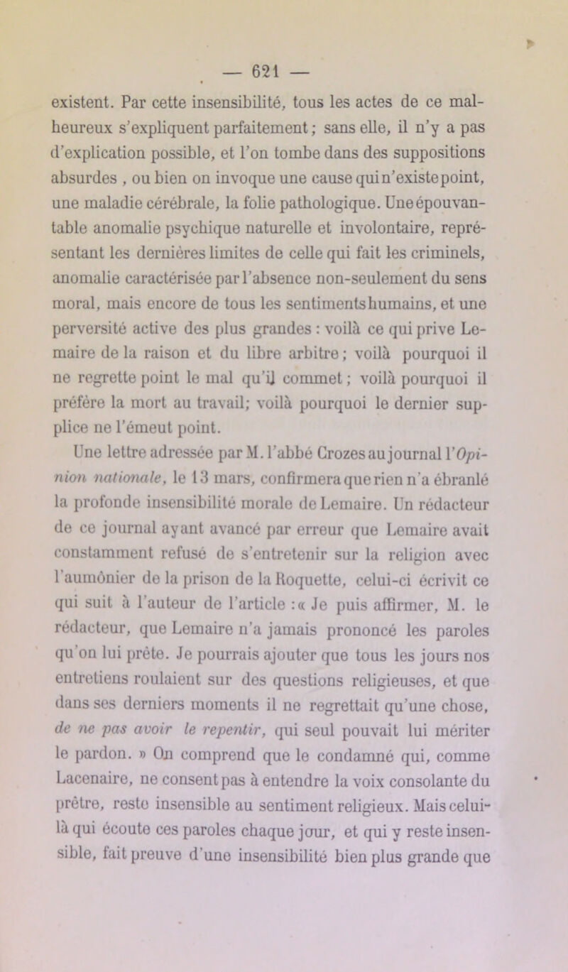 existent. Par cette insensibilité, tous les actes de ce mal- heureux s’expliquent parfaitement ; sans elle, il n’y a pas d’explication possible, et l’on tombe dans des suppositions absurdes , ou bien on invoque une cause quin’existepoint, une maladie cérébrale, la folie pathologique. Une épouvan- table anomalie psychique naturelle et involontaire, repré- sentant les dernières limites de celle qui fait les criminels, anomalie caractérisée par l’absence non-seulement du sens moral, mais encore de tous les sentiments humains, et une perversité active des plus grandes : voilà ce qui prive Le- maire de la raison et du libre arbitre ; voilà pourquoi il ne regrette point le mal qu'il commet ; voilà pourquoi il préfère la mort au travail; voilà pourquoi le dernier sup- plice ne l’émeut point. Une lettre adressée par M. l'abbé Crozes au journal Y Opi- nion nationale, le 13 mars, confirmera que rien n’a ébranlé la profonde insensibilité morale de Lemaire. Un rédacteur de ce journal ayant avancé par erreur que Lemaire avait constamment refusé de s’entretenir sur la religion avec 1 aumônier de la prison de la Hoquette, celui-ci écrivit ce qui suit à l’auteur de l’article :« Je puis affirmer, M. le rédacteur, que Lemaire n’a jamais prononcé les paroles qu on lui prête. Je pourrais ajouter que tous les jours nos entretiens roulaient sur des questions religieuses, et que dans ses derniers moments il ne regrettait qu’une chose, de ne pas avoir le repentir, qui seul pouvait lui mériter le pardon. » On comprend que le condamné qui, comme Lacenaire, ne consent pas à entendre la voix consolante du prêtre, reste insensible au sentiment religieux. Mais celui- là qui écoute ces paroles chaque jour, et qui y reste insen- sible, lait preuve d’une insensibilité bien plus grande que