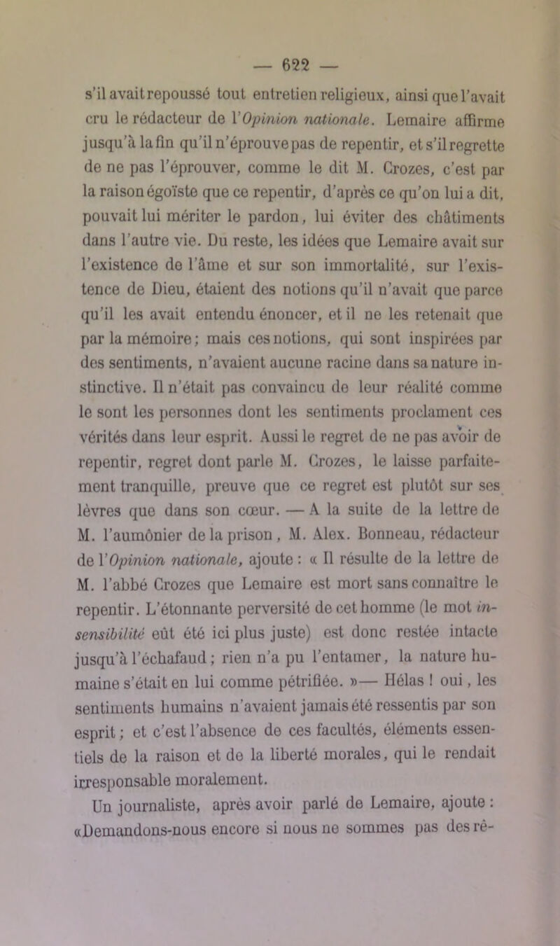 s’ilavaitrepoussé tout entretien religieux, ainsi que l’avait cru le rédacteur de l'Opinion nationale. Lemaire affirme jusqu’à la fin qu’il n’éprouve pas de repentir, et s’il regrette de ne pas l'éprouver, comme le dit M. Crozes, c’est par la raison égoïste que ce repentir, d’après ce qu’on lui a dit, pouvait lui mériter le pardon, lui éviter des châtiments dans l’autre vie. Du reste, les idées que Lemaire avait sur l’existence do l’âme et sur son immortalité, sur l’exis- tence de Dieu, étaient des notions qu’il n’avait que parce qu’il les avait entendu énoncer, et il ne les retenait que par la mémoire ; mais ces notions, qui sont inspirées par des sentiments, n’avaient aucune racine dans sa nature in- stinctive. Il n’était pas convaincu do leur réalité comme le sont les personnes dont les sentiments proclament ces vérités dans leur esprit. Aussi le regret de ne pas avoir de repentir, regret dont parle M. Crozes, le laisse parfaite- ment tranquille, preuve que ce regret est plutôt sur ses lèvres que dans son cœur. — A la suite de la lettre de M. l’aumônier de la prison, M. Alex. Bonneau, rédacteur de Y Opinion nationale, ajoute : a II résulte de la lettre de M. l’abbé Crozes que Lemaire est mort sans connaître le repentir. L’étonnante perversité de cet homme (le mot in- sensibilité eût été ici plus juste) est donc restée intacte jusqu alechafaud; rien n’a pu l’entamer, la nature hu- maine s’était en lui comme pétrifiée. »— Hélas ! oui, les sentiments humains n'avaient jamais été ressentis par son esprit ; et c’est l’absence de ces facultés, éléments essen- tiels de la raison et do la liberté morales, qui le rendait irresponsable moralement. Un journaliste, après avoir parlé de Lemaire, ajoute : «Demandons-nous encore si nous ne sommes pas des rè-