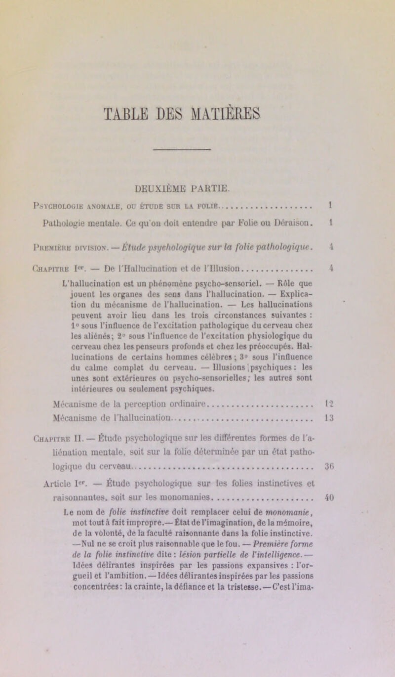 TABLE DES MATIÈRES DEUXIÈME PARTIE. P.SYCHOLOüIK ANOMALE, OU ÉTUDE SUE LA FOLIE 1 Pathologie mentale. Ce qu'on doit entendre |>ar Folie ou Déraison. 1 Première division. — Étude psychologique sur la folie pathologique. S Chapitre Ier. — De l'Hallucination et de l'Illusion 4 L’hallucination est un phénomène psycho-sensoriel. — Kèle que jouent les organes des sens dans l’hallucination. — Explica- tion du mécanisme de l’hallucination. — Les hallucinations peuvent avoir lieu dans les trois circonstances suivantes : 1° sous l’influence de l’excitation pathologique du cerveau chez les aliénés; 2° sous l’influence de l’excitation physiologique du cerveau chez les penseurs profonds et chez les préoccupés. Hal- lucinations de certains hommes célèbres ; 3° sous l’influence du calme complet du cerveau. —Illusions .psychiques : les unes sont extérieures ou psycho-sensorielles; les autres sont intérieures ou seulement psychiques. Mécanisme de la perception ordinaire 12 Mécanisme de l'hallucination 13 Chapitre II. — Étude psychologique sur les différentes formes de l'a- liénation mentale, soit sur la folie déterminée par un état patho- logique du cerveau 36 Article Ier. — Étude psychologique sur les folies instinctives et raisonnantes, soit sur les monomanies 40 Le nom de folie instinctive doit remplacer celui de monomanie, mol tout à fait impropre.— État de l’imagination, de la mémoire, de la volonté, de la faculté raisonnante dans la folie instinctive. —Nul ne se croit plus raisonnable que le fou. — Première forme de la folie instinctive dite: lésion partielle de l'intelligence.— Idées délirantes inspirées par les passions expansives : l’or- gueil et l’ambition. — Idées délirantes inspirées par les passions concentrées: la crainte, la défiance et la tristesse.—C’est l’ima-