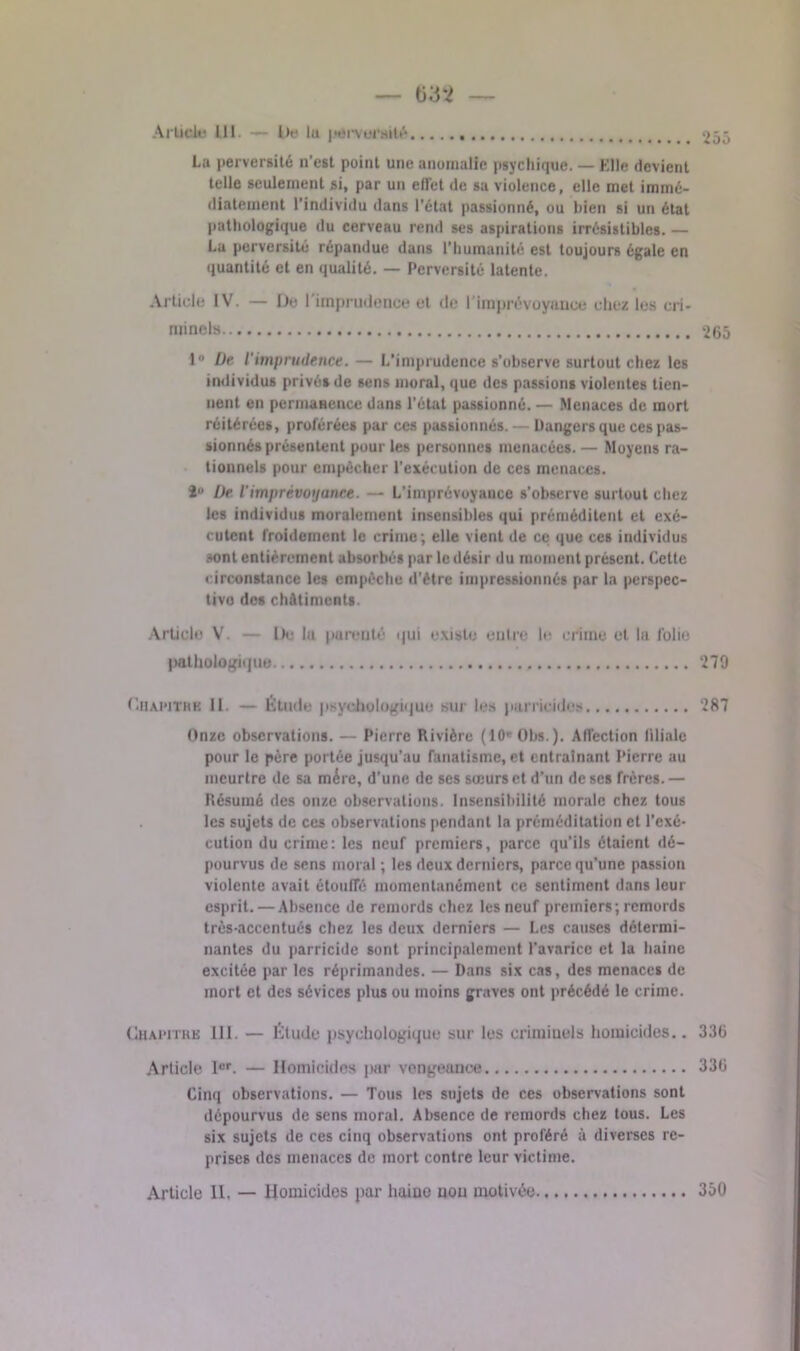 — — Article III. — De lu pervoruilé 255 La perversité n’est point une anomalie psychique. — Elle devient telle seulement si, par un ell'et de sa violence, elle met immé- diatement l'individu dans l’état passionné, ou bien si un état pathologique du cerveau rend ses aspirations irrésistibles. — La perversité répandue dans l’humanité est toujours égale en quantité et en qualité. — Perversité latente. Article IV. — De l'imprudence et de l'imprévoyance chez les cri- minels 265 i De. l'imprudence. — L’imprudence s’observe surtout chez les individus privés de sens moral, que des passions violentes tien- nent en permanence dans l’état passionné. — Menaces de mort réitérées, proférées par ces passionnés. — Dangers que ces pas- sionnés présentent pour les personnes menacées. — Moyens ra- tionnels pour empêcher l’exécution de ces menaces. 2U /Je Vimprévoyance. — L’imprévoyance s’observe surtout chez les individus moralement insensibles qui préméditent et exé- cutent froidement le crime; elle vient de ce que ces individus sont entièrement absorbés par le désir du moment présent. Cette circonstance les empêche d’être impressionnés par la perspec- tive des châtiments. Article V. — De lu parenté qui existe entre le crime et la folio pathologique 279 (’.hawthb 11. — Étude psychologique sur les parricides 287 Onze observations. — Pierre Rivière (10e Ota.). Affection filiale pour le père portée jusqu’au fanatisme, et entraînant Pierre au meurtre de sa mère, d’une de ses sœurs et d’un de ses frères. — Résumé des onze observations Insensibilité morale chez tous les sujets de ces observations pendant la préméditation et l’exé- cution du crime: les neuf premiers, parce qu’ils étaient dé- pourvus de sens moral ; les deux derniers, parce qu’une passion violente avait étouffé momentanément ce sentiment dans leur esprit. — Absence de remords chez les neuf premiers; remords très-accentués chez les deux derniers — Les causes détermi- nantes du parricide sont principalement l’avarice et la haine excitée par les réprimandes. — Dans six cas, des menaces de mort et des sévices plus ou moins graves ont précédé le crime. Chapitre III. — Étude psychologique sur les criminels homicides.. 336 Article Ier. — Homicides par vengeance 336 Cinq observations. — Tous les sujets de ces observations sont dépourvus de sens moral. Absence de remords chez tous. Les six sujets de ces cinq observations ont proféré à diverses re- prises des menaces de mort contre leur victime. Article 11. — Homicides par haine non motivée. 350