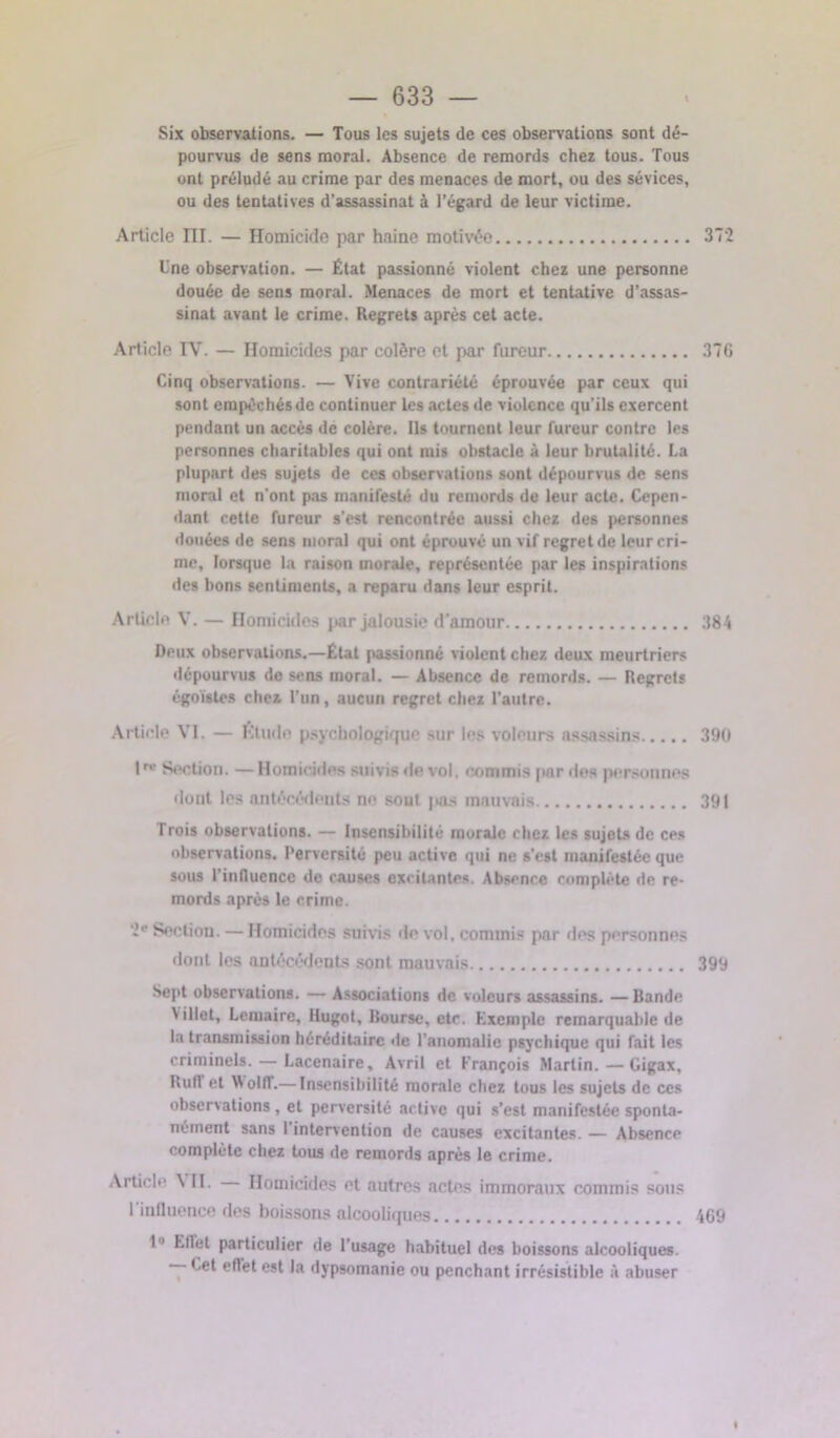 Six observations. — Tous les sujets de ces observations sont dé- pourvus de sens moral. Absence de remords chez tous. Tous ont préludé au crime par des menaces de mort, ou des sévices, ou des tentatives d’assassinat à l’égard de leur victime. Article III. — Homicide par haine motivée 372 Une observation. — État passionné violent chez une personne douée de sens moral. Menaces de mort et tentative d’assas- sinat avant le crime. Regrets après cet acte. Article IV. — Homicides par colère et par fureur 37G Cinq observations. — Vive contrariété éprouvée par ceux qui sont empêchés de continuer les actes de violence qu’ils exercent pendant un accès de colère. Ils tournent leur fureur contre les personnes charitables qui ont mis obstacle à leur brutalité. I.a plupart des sujets de ces observations sont dépourvus de sens moral et n'ont pas manifesté du remords de leur acte. Cepen- dant cette fureur s’est rencontrée aussi chez des personnes douées de sens moral qui ont éprouvé un vif regret de leur cri- me, lorsque la raison morale, représentée par les inspirations des bons sentiments, a reparu dans leur esprit. Article V. — Homicides par jalousie d’amour 384 Deux observations.—État passionné violent chez deux meurtriers dépourvus de sens moral. — Absence de remords. — Regrets égoïstes chez l’un, aucun regret chez l'autre. Article VI. — Étude psychologique sur les voleurs assassins 390 lr” Section. —Homicides suivis de vol, commis par des personnes dont les antécédents ne sout pas mauvais 391 Trois observations. — Insensibilité morale chez les sujets de ces observations. Perversité peu active qui ne s’est manifestée que sous l'influence de causes excitantes. Absence complète de re- mords après le crime. 2e Section. — Homicides suivis île vol, commis par des personnes dont les antécédents sont mauvais 399 Sept observations. — Associations de voleurs assassins. —Bande 4 illet, Lemaire, llugot, Bourse, etc. Exemple remarquable de la transmission héréditaire de l’anomalie psychique qui fait les criminels. — Lacenaire, Avril et François Martin.—Gigax, Buffet Wolll.— Insensibilité morale chez tous les sujets de ces observations, et perversité active qui s’est manifestée sponta- nément sans 1 intervention de causes excitantes. — Absence complète chez tous de remords après le crime. Article ^ II. Homicides et outres actes immoraux commis sous l'influence des boissons alcooliques 4G9 1 Ellet particulier de l’usage habituel des boissons alcooliques. — Cet effet est la dypsomanie ou penchant irrésistible à abuser «